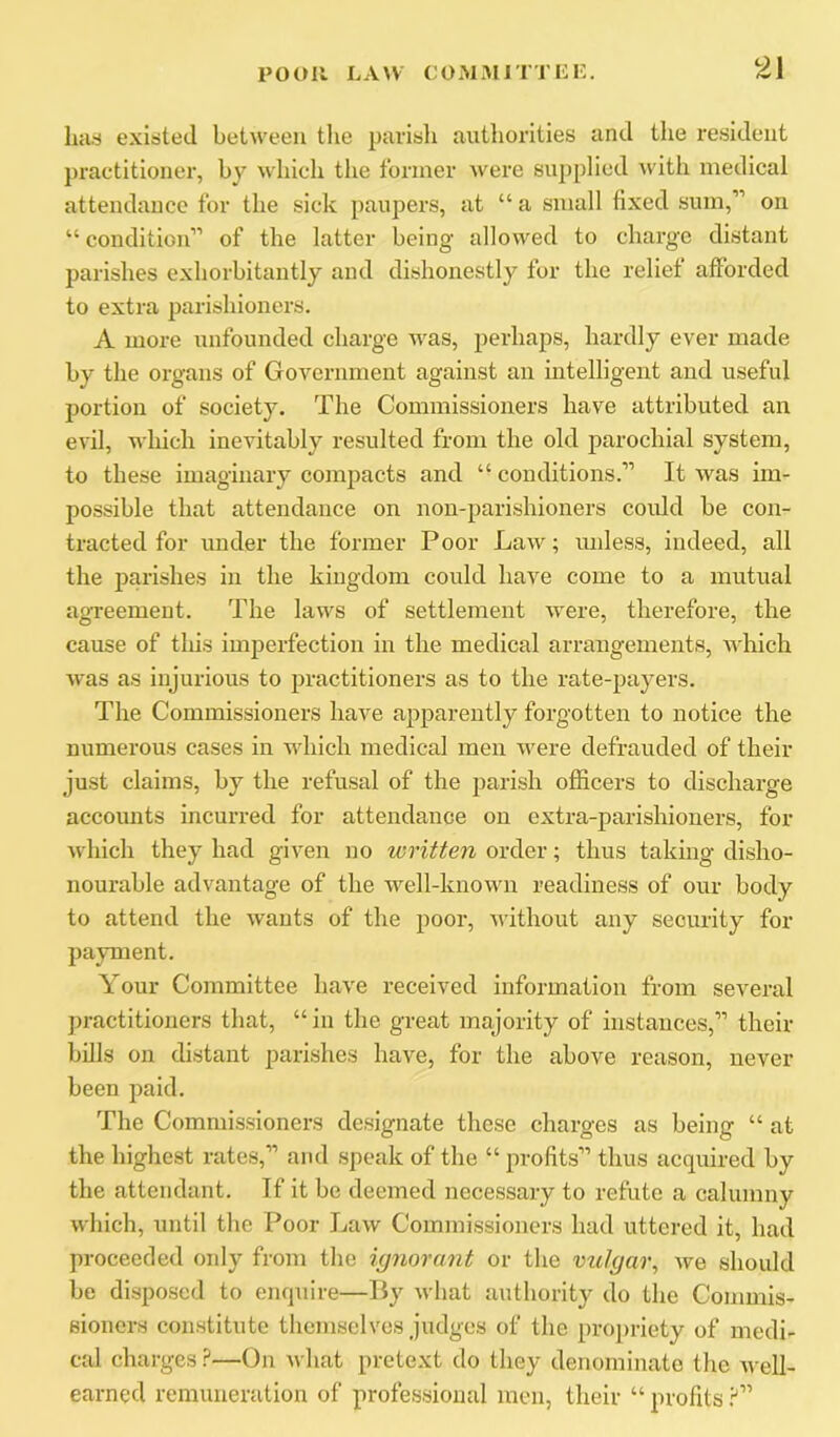 licts existed between the parisli authorities and the resident ])ractitioner, by which the former were supplied with medical attendance for the sick paupers, at “ a small fixed sum,” on “ condition” of the latter being allowed to charge distant parishes exhorbitantly and dishonestly for the relief afforded to extra parishioners. A more unfounded charge was, perhaps, hardly ever made by the organs of Government against an intelligent and useful portion of society. The Commissioners have attributed an evil, which inevitably resulted from the old parochial system, to these imaginary compacts and “ conditions.” It was im- possible that attendance on non-parishioners could be con- tracted for under the former Poor Law; unless, indeed, all the parishes in the kingdom could have come to a mutual agTeement. The laws of settlement were, therefore, the cause of this imperfection in the medical arrangements, which was as injurious to practitioners as to the rate-payers. The Commissioners have apparently forgotten to notice the numei’ous cases in which medical men were defrauded of their just claims, by the refusal of the parish officers to discharge accounts incurred for attendance on extra-parishioners, for which they had given no written order; thus taking disho- nourable advantage of the well-known readiness of our body to attend the wants of the poor, without any security for payment. Your Committee have received information from several practitioners that, “ in the great majority of instances,” their bills on distant parishes have, for the above reason, never been paid. The Commissioners designate these charges as being “ at the highest rates,” and speak of the “ profits” thus acquired by the attendant. If it be deemed necessary to refute a calumny which, until the Poor Law Commissioners had uttered it, had proceeded only from the ignorant or the vulgar, we should be disposed to enquire—By what authority do the Commis- sioners constitute themselves judges of the projiriety of medi- cal charges ?—On what pretext do they denominate the well- earned remuneration of professional men, their “ profits