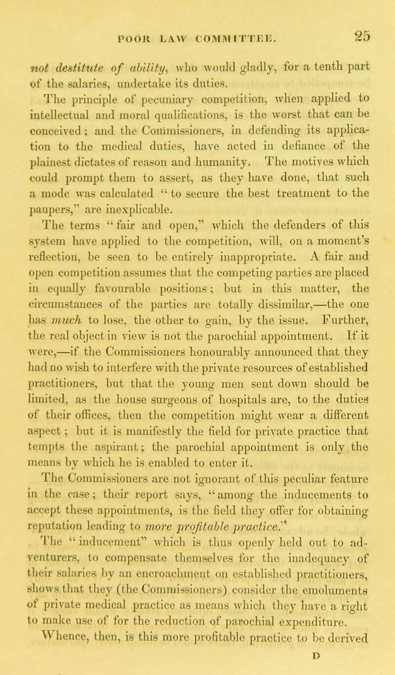 not destitute of ahility, who would gladly, for a tenth part of the salaries, undertake its duties. The principle of pecuniary competition, when applied to intellectual and moral qualifications, is the worst that can be conceived; and the Commissioners, in defending its applica- tion to the medical duties, have acted in defiance of the plainest dictates of reason and humanity. The motives which could prompt them to assert, as they have done, that such a mode was calculated “ to secure the best treatment to the paupers,” are inexplicable. The terms “ fair and open,” which the defenders of this system have applied to the competition, will, on a moment’s reflection, be seen to be entirely inappropriate. A fair and open competition assumes that the competing parties are placed in equally favourable positions; but in this matter, the circumstances of the parties are totally dissimilar,—the one has much to lose, the other to gain, by the issue. Further, the real object in view is not the parochial appointment. If it were,—if the Commissioners honourably announced that they had no wish to interfere with the private resources of established practitioners, but that the young men sent down should be limited, as the house surgeons of hospitals are, to the duties of their offices, then the competition might wear a different aspect; but it is manifestly the field for private practice that tempts the aspirant; the parochial appointment is only, the means by which he is enabled to enter it. The Commissioners are not ignorant of this peculiar feature m the case; their report says, “ among the inducements to accept these appointments, is the field they offer for obtaining reputation leading to more profitable j^racticef The “ inducement” which is thus openly held out to ad- venturers, to compensate themselves for the inadequacy of their salaries by an encroachment on established practitioners, shows that they (the Connnissioners) consider the emoluments of private medical practice as means which they have a right to make use of for the reduction of parochial expenditure. Whence, then, is this more profitable practice to be derived D