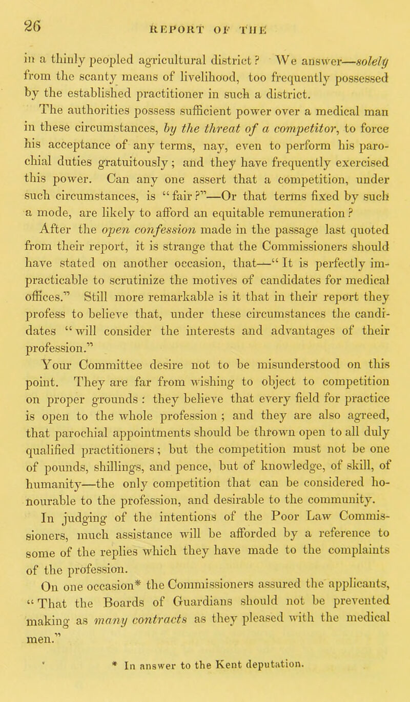 ill a tliinly peopled agricultural district? We answer—solely trom the scanty means of livelihood, too frequently possessed by the established practitioner in such a district. The authorities ^lossess sufficient power over a medical man in these circumstances, by the threat of a competitor^ to force his acceptance of any terms, nay, even to perform his paro- chial duties gratuitously; and they have frequently exercised this power. Can any one assert that a competition, under such circumstances, is “ fair ?”—Or that terras fixed by such a mode, are likely to afford an equitable remuneration ? After the open confession made in the passage last quoted from their report, it is strange that the Commissioners should have stated on another occasion, that^“ It is perfectly im- practicable to scrutinize the motives of candidates for medical offices.’’’ Still more remarkable is it that in their report they profess to believe that, under these circumstances the candi- dates “ will consider the interests and advantages of their profession.” Your Committee desire not to be misunderstood on tins point. They are far from wishing to object to competition on proper grounds : they believe that every field for practice is open to the whole profession ; and they are also agveed, that parochial appointments should be thrown open to all duly qualified practitioners; but the competition must not be one of pounds, shillings, and pence, but of knowledge, of skill, of humanity—the only competition that can be considered ho- nourable to the profession, and desirable to the community. In judging of the intentions of the Poor Law Commis- sioners, much assistance will be afforded by a reference to some of the replies which they have made to the complaints of the profession. On one occasion* the Commissioners assured the applicants, “That the Boards of Guardians should not be prevented making as many contracts as they pleased with the medical men.” In answer to the Kent deputation.