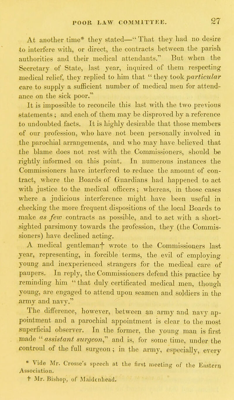 At another time* they stated—“ d'hat they had iio desire to interfere with, or direct, tlie contracts between the parish authorities and their medical attendants.'” But A\'hen tlie Secretary of State, last year, inquired of them respecting medical relief, they replied to him that “ they took particular care to supply a sufficient number of medical men for attend- ance on the sick poor.'” It is impossible to reconcile this last with the two previous statements ; and each of them may be disproved by a reference to undoubted facts. It is highly desirable that those members of our profession, who have not been personally involved in the parochial arrangements, and who may have believed that the blame does not rest with the Commissioners, should be rightly informed on this point. In numerous instances the Commissioners have interfered to reduce the amount of con- tract, where the Boards of Guardians had happened to act with justice to the medical officers; whereas, in those cases where a judicious interference might have been useful in checking the more frequent dispositions of the local Boards to make as few contracts as possible, and to act A^dth a short- sighted parsimony toAA'ards the profession, they (the Commis- sioners) have declined acting. A medical gentleman-f* wrote to the Commissioners last year, representing, in forcible terms, the evil of employing young and inexperienced strangers for the medical care of paupers. In reply, the Commissioners defend this practice by reminding him “that duly certificated medical men, though young, are engaged to attend upon seamen and soldiers in the army and navy.'” The difference, however, betAveen an army and naAy ap- pointment and a parochial appointment is clear to the most superficial observer. In the former, the young man is first made “ assistant surgeonf'' and is, for some time, under the controul of the full surgeon; in the army, especially, every * Vide Mr. Crosse’s speech at the first meeting of the Eastern Association. t Mr. Bishop, of Maidenhead.