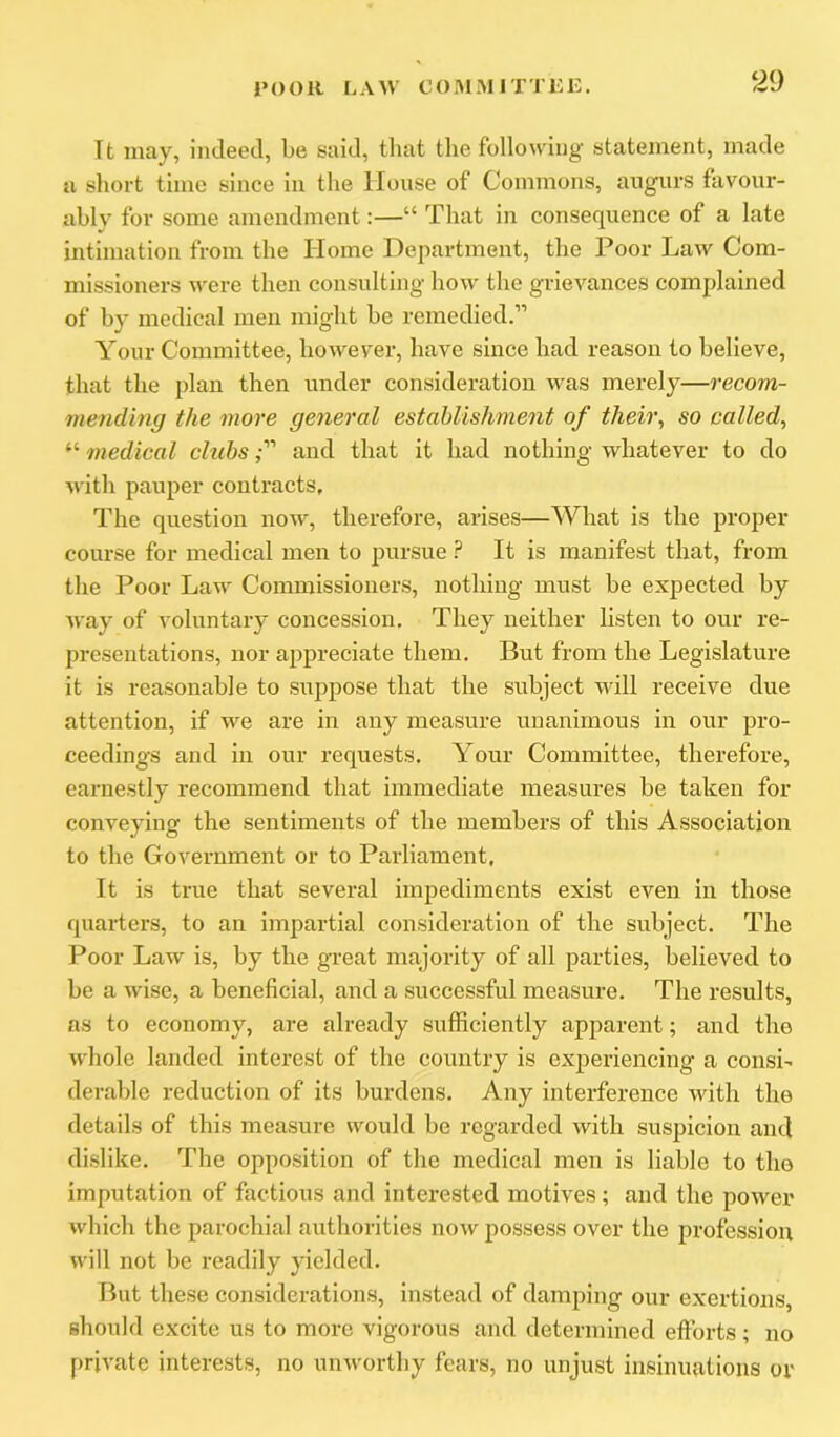 Tt may, indeed, be said, that tlie following statement, made a short time since in the House of Commons, augurs favour- ably for some amendment:—“ That in consequence of a late intimation from the Home Department, the Poor Law Com- missioners were then consulting how the grievances complained of by medical men might be remedied.” Your Committee, however, have since had reason to believe, that the plan then under consideration was merely—recom- 7nending the more general establishment of theii\ so called, “ medical chibsand that it had nothing whatever to do with pauper contracts. The question now, therefore, arises—What is the proper course for medical men to pursue ? It is manifest that, from the Poor Law Commissioners, nothing must be expected by way of voluntary concession. They neither listen to our re- presentations, nor appreciate them. But from the Legislature it is reasonable to suppose that the subject will receive due attention, if we are in any measure unanimous in our pro- ceedings and in our requests. Your Committee, therefore, earnestly recommend that immediate measures be taken for conveying the sentiments of the members of this Association to the Government or to Parliament, It is true that several impediments exist even in those quarters, to an impartial consideration of the subject. The Poor Law is, by the great majority of all parties, believed to be a wise, a beneficial, and a successful measure. The results, as to economy, are already sufficiently apparent; and the whole landed interest of the country is exjDeriencing a consi' derable reduction of its burdens. Any interference with the details of this measure would be regarded with suspicion and dislike. The opposition of the medical men is liable to the imputation of factious and interested motives; and the power which the parochial authorities now possess over the profession will not be readily yielded. lint these considerations, instead of damping our exertions, should excite ns to more vigorous and determined efforts ; no private interests, no unworthy fears, no unjust insinuations or