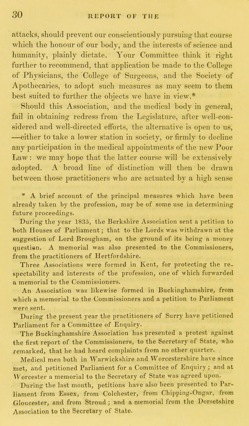 attacks, should prevent our conscientiously pursuing that course Avhlch the honour of our body, and the interests of science and humanity, plainly dictate. Your Committee think it right further to recommend, that application be made to the College of Physicians, the College of Surgeons, and the Society of Apothecaries, to adopt such measures as may seem to them best suited to further the objects we have in view.* Should this Association, and the medical body in general, fail in obtaining redress from the Legislature, after well-con- sidered and well-directed efforts, the alternative is open to us, —either to take a lower station in society, or firmly to decline any pai’ticijjation in the medical appointments of the new Poor Law: we may hope that the latter coui-se will be extensively adopted. A broad line of distinction will then be drawn between those practitioners who are actuated by a high sense * A brief account of the principal measures which have been already taken by the profession, may be of some use in determining future proceedings. During the year 1835, the Berkshire Association sent a petition to both Houses of Parliament; that to the Lords was withdrawn at the suggestion of Lord Brougham, on the ground of its being a money question. A memorial was also presented to the Commissioners, from the practitioners of Hertfordshire. Three Associations were formed in Kent, for protecting the re- spectability and interests of the profession, one of which forwarded a memorial to the Commissioners. An Association was likewise formed in Buckinghamshire, from which a memorial to the Commissioners and a petition to Parliament were sent. During the present year the practitioners of Surry have petitioned Parliament for a Committee of Enquiry. The Buckinghamshire Association has presented a protest against the first report of the Commissioners, to the Secretary of State, who remarked, that he had heard complaints from no other quarter. Medical men both in Warwickshire and Worcestershire have since met, and petitioned Parliarrient for a Committee of Enquiry; and at Worcester a memorial to the Secretary of State w’as agreed upon. During the last month, petitions have also been presented to Par- liament from Essex, from Colchester, from Chipping-Ongar, from Gloucester, and from Stroud; and a memorial from the Dorsetshire Association to the Secretary of State.