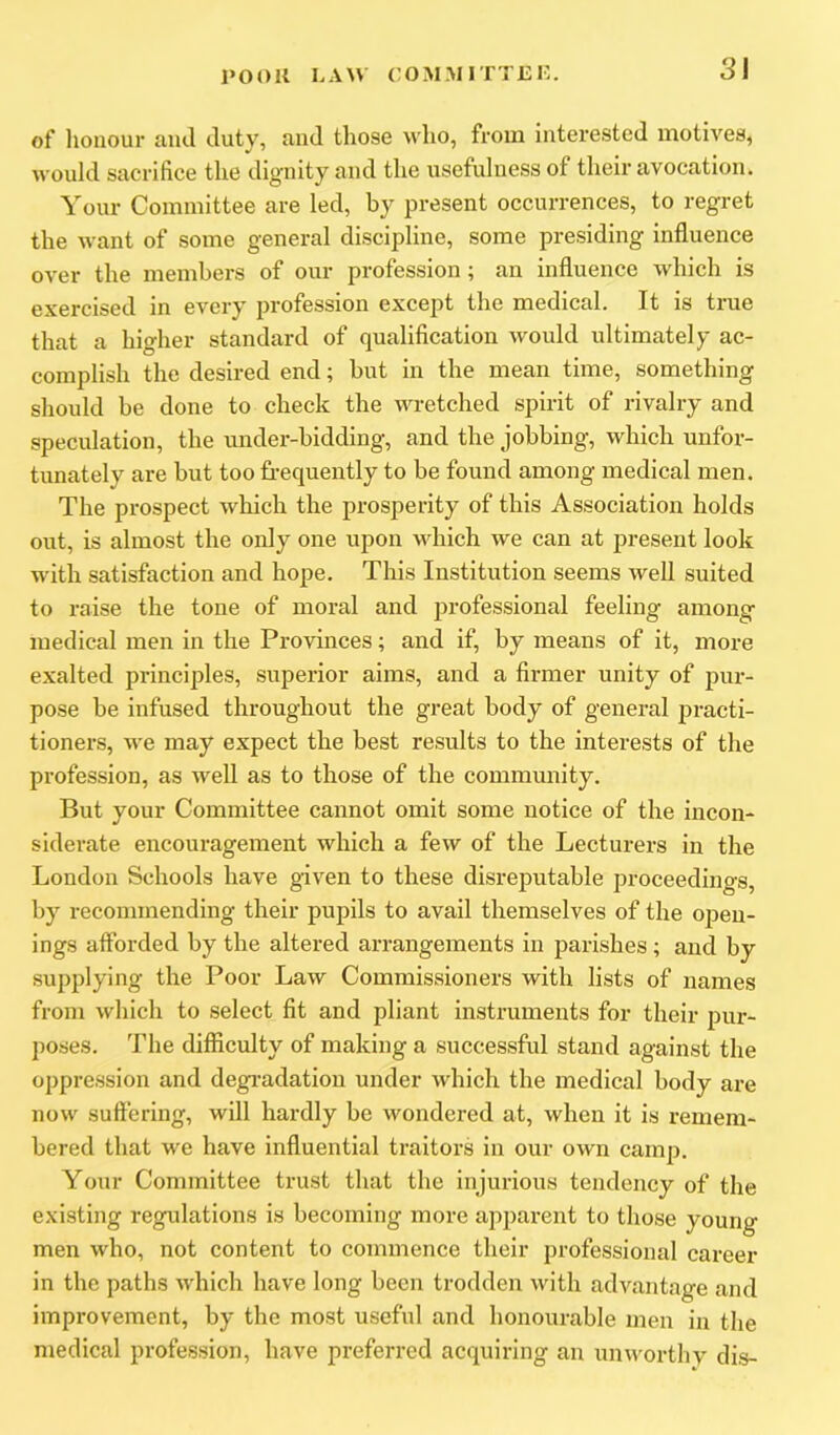 of lionour and duty, and those who, from interested motives, would sacrifice the dignity and the usefulness of their avocation. Your Committee are led, by present occurrences, to regret the want of some general discipline, some presiding influence over the members of our profession; an influence which is exercised in every profession excejit the medical. It is true that a higher standard of qualification would ultimately ac- complish the desired end; but in the mean time, something should be done to check the wretched spirit of rivalry and speculation, the under-bidding, and the jobbing, which unfor- tunately are but too frequently to be found among medical men. The prospect which the prosperity of this Association holds out, is almost the only one upon \idiich we can at present look with satisfaction and hope. This Institution seems well suited to raise the tone of moral and professional feeling among medical men in the Provinces; and if, by means of it, more exalted principles, superior aims, and a firmer unity of pur- pose be infused throughout the great body of general jjracti- tioners, we may expect the best results to the interests of the profession, as well as to those of the community. But your Committee cannot omit some notice of the incon- siderate encouragement which a few of the Lecturers in the London Schools have given to these disreputable proceedings, by recommending their pupils to avail themselves of the open- ings aflbrded by the altered arrangements in parishes ; and by supplying the Poor Law Commissioners with lists of names from which to select fit and pliant instruments for their pur- poses. The difficulty of making a successful stand against the oppression and degi’adatiou under which the medical body are now suftering, will hardly be wondered at, when it is remem- bered that we have influential traitors in our own camp. Your Committee trust that the injurious tendency of the existing regulations is becoming more apparent to those young men who, not content to commence their professional career in the paths which have long been trodden with advantage and improvement, by the most useful and honourable men in the medical profession, have preferred acquiring an unworthy dis-