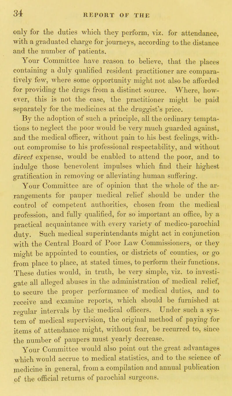 only for the duties which tliey perform, viz, for attendance, with a graduated charge for journeys, according to the distance and the number of patients. Your Committee have reason to believe, that the places containing a duly qualified resident practitioner are compara- tively few, where some opportunity might not also be afforded for providing the drugs from a distinct source. Where, how- ever, this is not the case, the practitioner might be paid separately for the medicines at the druggist’s price. By the adoption of such a principle, all the ordinary tempta- tions to neglect the poor would be very much guarded against, and the medical officei*, without pain to his best feelings, with- out compromise to his professional respectability, and without direct expense, would be enabled to attend the poor, and to indulge those benevolent impulses which find their highest gratification in removing or alleviating human suffering. Your Committee are of opinion that the whole of the ar- rangements for pauper medical relief should be under the control of competent authorities, chosen from the medical profession, and fully qualified, for so important an office, by a practical acquaintance with every variety of medico-parochial duty. Such medical superintendants might act in conjunction with the Central Board of Poor Law Commissioners, or they might be appointed to counties, or districts of counties, or go from place to place, at stated times, to perform their functions. These duties would, in truth, be very simple, viz. to investi- gate all alleged abuses in the administration of medical relief, to secure the proper performance of medical duties, and to receive and examine reports, which should be furnished at regular intervals by the medical officers. Under such a sys- tem of medical supervision, the original method of paying for items of attendance might, without fear, be recurred to, since the number of paupers must yearly decrease. Your Committee would also point out the great advantages which would accrue to medical statistics, and to the science of medicine in general, from a compilation and annual publication of the official returns of parochial surgeons.