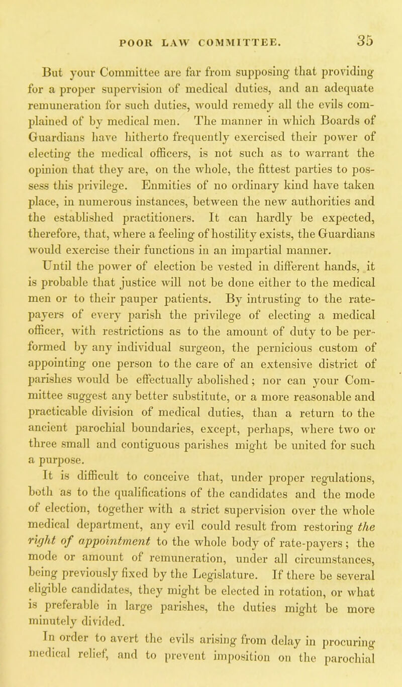 But your Committee are far from supposing that providing for a proper supervision of medical duties, and an adequate remuneration for such duties, would remedy all the evils com- plained of by medical men. The manner in which Boards of Guardians have hitherto frequently exereised their power of electing the medical officers, is not such as to warrant the opinion that they ai’e, on the whole, the fittest parties to pos- sess this privilege. Enmities of no ordinary kind have taken place, in numerous instances, between the new authorities and the established practitioners. It can hardly he expected, therefore, that, where a feeling of hostility exists, the Guardians would exercise their functions in an impartial manner. Until the power of election be vested in different hands, it is probable that justice will not be done either to the medical men or to their pauper patients. By intrusting to the rate- payers of every parish the privilege of electing a medical officer, Avith restrictions as to the amount of duty to be per- formed by any individual surgeon, the pernicious custom of appointing one person to the care of an extensive district of parishes would be effectually abolished; nor can your Com- mittee suggest any better substitute, or a more reasonable and practicable division of medical duties, than a return to the ancient parochial boundaries, except, perhaps, where two or three small and contiguous parishes might be united for such a purpose. It is difficult to conceive that, under proper regadations, both as to the qualifications of the candidates and the mode of election, together with a strict suj^ervision over the vAdiole medical department, any evil could result from restoring the right of appointment to the whole body of rate-payers; the mode or amount of remuneration, under all circumstances, being previously fixed by the Legislature. If there be several eligible candidates, they might be elected in rotation, or what is preferable in large parishes, the duties mig'ht be more minutely divided. In order to avert the evils arising from delay in procuring medical relief, and to prevent imposition on the parochial