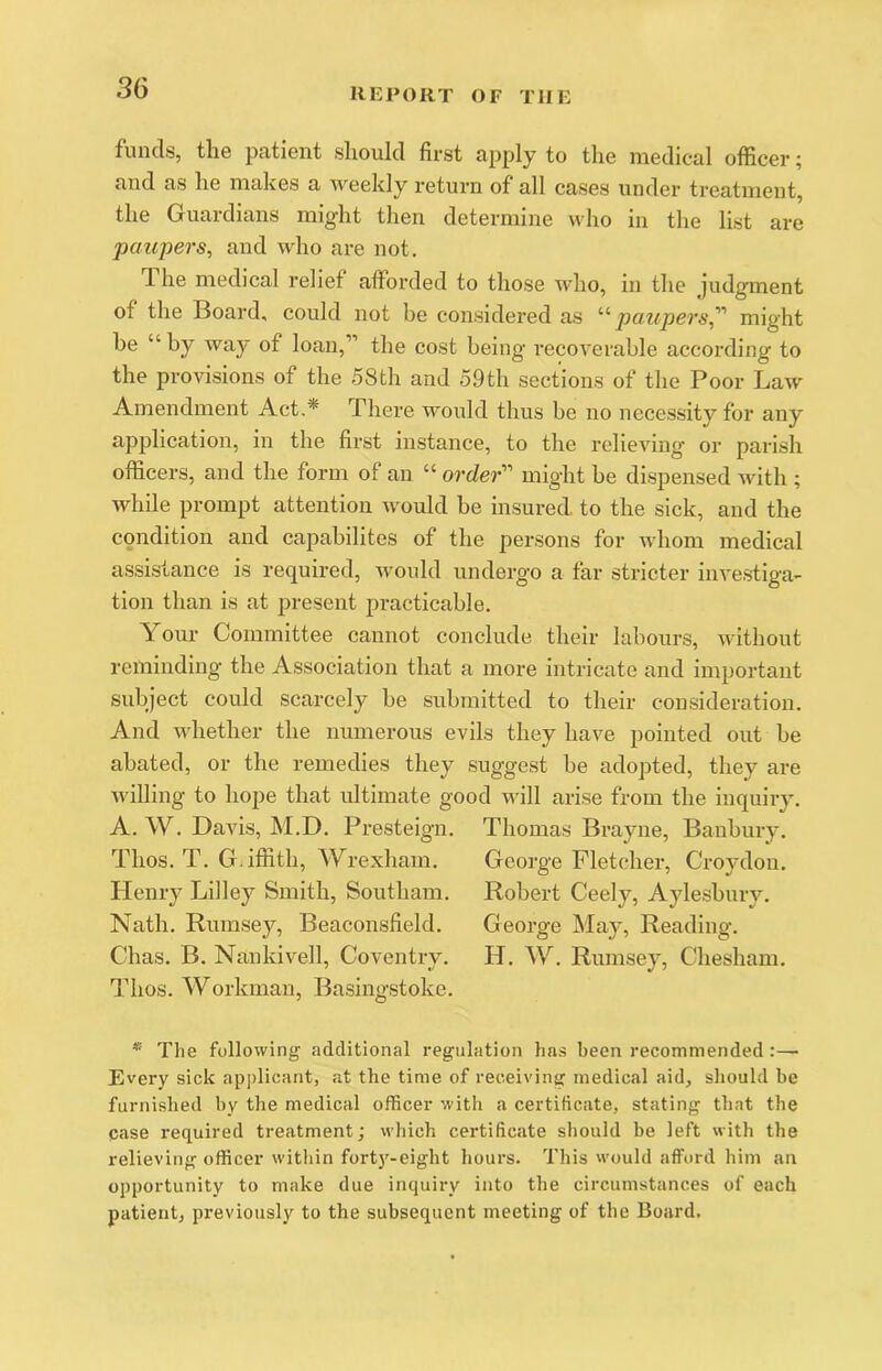 funds, the patient should first apply to the medical officer; and as he makes a weekly return of all cases under treatment, the Guardians might then determine who in the list are paupers, and who ax’e not. The medical relief afforded to those who, in the judgment of the Board, could not be considered as ‘'^ paupers,'''' might he “ by way of loan,” the cost being recoverable according to the provisions of the 58th and 59th sections of the Poor Law Amendment Act,* There would thus be no necessity for any application, in the first instance, to the relieving or parish officers, and the form of an “ order’’’’ might be dispensed wdth ; while prompt attention w^ould be insured, to the siek, and the condition and capabilites of the persons for whom medical assistance is required, would undergo a far stricter inA'estiga- tion than is at present practicable. Your Committee cannot conclude their labours, without reminding the Association that a more intricate and important subject could scarcely be submitted to their consideration. And whether the numerous evils they have pointed out be abated, or the remedies they suggest be adopted, they are willing to hope that ultimate good will arise from the inquiry. A. W, Davis, M.D. Presteign, Thomas Brayne, Banbury. Thos. T. G.iffith, Wrexham. George Fletcher, Croydon. Henry Lilley Smith, Southam. Robert Ceely, Aylesbury. Nath, Rumsey, Beaconsfield. George May, Reading. Chas. B, Nankivell, Coventry. H. W. Rumsey, Chesham. Thos. Workman, Basingstoke. * The following additional regulation has been recommended:— Every sick applicant, at the time of receiving medical aid, should be furnished by the medical officer with a certificate, stating that the case required treatment; which certificate should be left with the relieving officer witliin fort3’’-eight hours. This would afford him an opportunity to make due inquiry into the circumstances of each patient, previously to the subsequent meeting of the Board.