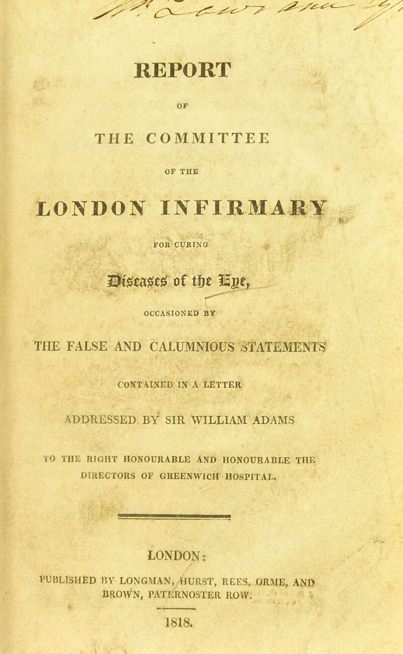 REPORT OF THE COMMITTEE OF THE LONDON INFIRMARY for’-curino of tf)t lEgej OCCASIONED BY THE FALSE AND CALUMNIOUS STATEMENTS CONT AINED IN A LETTER ADDRESSED BY SIR WILLIAM ADAMS TO THE RIGHT HONOURABLE AND HONOURABLE THE DIRECTORS OP GREENWICH HOSPITAL. LONDON: PUBLISHED BY LONGMAN, HURST, REES, ORME, AND BROWN, PATERNOSTER ROW. \ 1818.