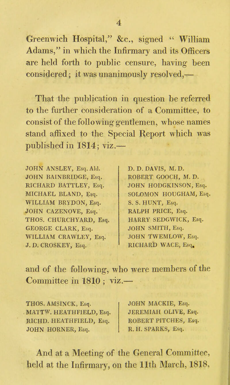 Greenwich Hospital,” &c., signed “ William Adams,” in which the Infirmary and its Officers are held forth to public censure, having been considered; it was unanimously resolved,— That the publication in question be referred to the further consideration of a Committee, to consist of the following gentlemen, whose names stand affixed to the Special Report which was published in 1814; viz.— JOHN ANSLEY, Esq. Aid. JOHN BAINBRIDGE, Esq. RICHARD BATTLEY, Esq. MICHAEL BLAND, Esq. WILLIAM BRYDON, Esq. JOHN CAZENOVE, Esq. THOS. CHURCHYARD, Esq. GEORGE CLARK, Esq. WILLIAM CRAWLEY, Esq. J.D.CROSKEY, Esq. D. D. DAVIS, M. D. ROBERT GOOCH, M. D. JOHN HODGKINSON, Esq. SOLOMON HOUGHAM, Esq. S. S. HUNT, Esq. RALPH PRICE, Esq. HARRY SEDGWICK, Esq. JOHN SMITH, Esq. JOHN TWEMLOW, Esq. RICHARD WACE, Esq, and of the following, who were members of the Committee in 1810 ; viz.— THOS. AMSINCK, Esq. MATTW. HEATH FIELD, Esq. RICHD. HEATHFIELD, Esq. JOHN HORNER, Esq. JOHN MACKIE, Esq. JEREMIAH OLIVE, Esq. ROBERT PITCHES, Esq. R. H. SPARKS, Esq. And at a Meeting of the General Committee, held at the Infirmary, on the 11th March, 1818,