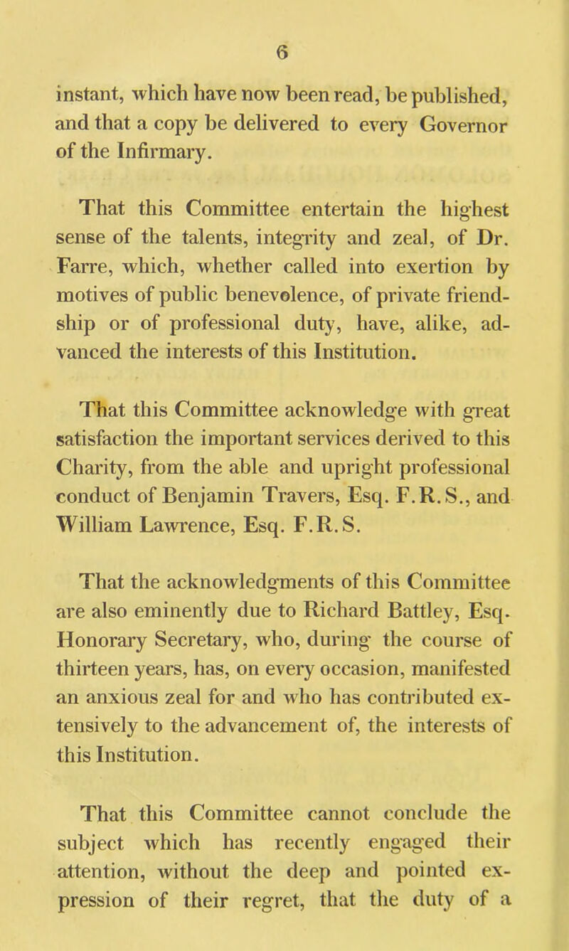 instant, which have now been read, be published, and that a copy be delivered to every Governor of the Infirmary. That this Committee entertain the highest sense of the talents, integi'ity and zeal, of Dr. Farre, which, whether called into exertion by motives of public benevolence, of private friend- ship or of professional duty, have, alike, ad- vanced the interests of this Institution. That this Committee acknowledge with great satisfaction the important services derived to this Charity, from the able and upright professional conduct of Benjamin Travers, Esq. F.R.S., and William Lawrence, Esq. F.R.S. That the acknowledgments of this Committee are also eminently due to Richard Battley, Esq. Honorary Secretary, who, during the course of thirteen years, has, on every occasion, manifested an anxious zeal for and who has conti’ibuted ex- tensively to the advancement of, the interests of this Institution. That this Committee cannot conclude the subject which has recently engaged their attention, without the deep and pointed ex- pression of their regret, that the duty of a