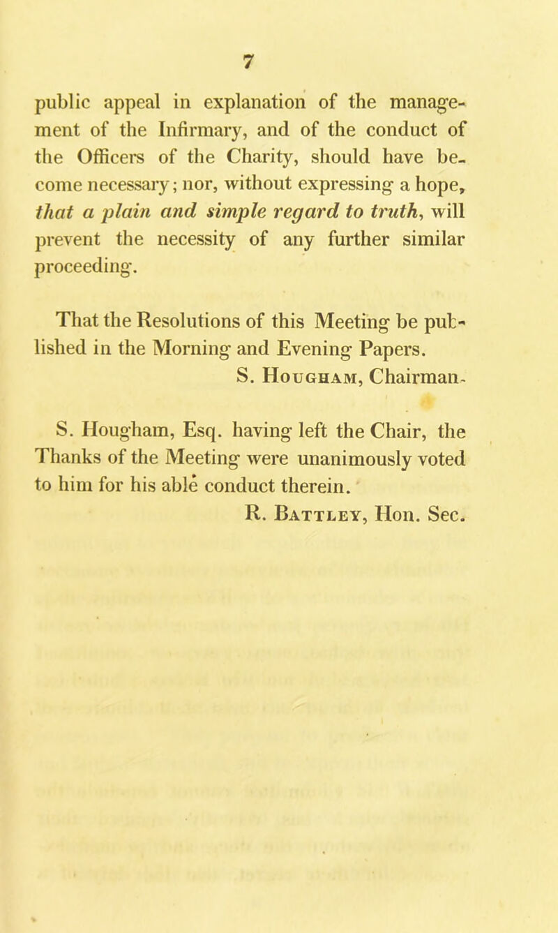 public appeal in explanation of the manage- ment of the Infirmary, and of the conduct of the Officers of the Charity, should have be- come necessary; nor, without expressing a hope, that a j)lain and simple regard to truth, will prevent the necessity of any further similar proceeding. That the Resolutions of this Meeting be pub- lished in the Morning and Evening Papers. S. Hougham, Chairman- S. Hougham, Esq. having left the Chair, the Thanks of the Meeting were unanimously voted to him for his able conduct therein. R. Battley, Hon. Sec.