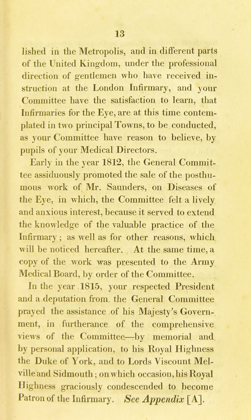 lished in tlie Metropolis, and in different parts of the United Kingdom, under the professional direction of gentlemen Avho have received in- struction at the London Infirmary, and your Committee have the satisfaction to learn, that Infirmaries for the Eye, are at this time contem- plated in two principal Towns, to be conducted, as your Committee have reason to believe, by pupils of your Medical Directors, Early in the year 1812, the General Commit- tee assiduously promoted the sale of the posthu- mous work of Mr. Saunders, on Diseases of the Eye, in which, the Committee felt a lively and anxious interest, because it served to extend the knowledge of the valuable practice of the Infirmary; as well as for other reasons, which will be noticed hereafter. At the same time, a copy of the work was presented to the Army Medical Board, by order of the Committee. In the year 1815, your respected President and a deputation from the General Committee prayed the assistance of his Majesty's Govern- ment, in furtherance of the comprehensive views of the Committee—by memorial and by personal application, to his Royal Highness the Duke of York, and to Lords Viscount Mel- ville and Sidmouth; on which occasion, his Royal Highness graciously condescended to become Patron of the Infirmary. See Appendix [A].