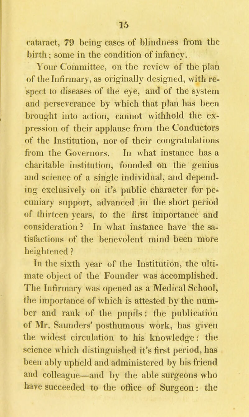 cataract, 79 being cases of blindness from the birth; some in the condition of infancy. Your Committee, on the review of the plan of the Infirmary, as originally designed, with re- spect to diseases of the eye, and of the system and perseverance by which that plan has been brought into action, cannot withhold the ex- pression of their applause from the Conductors of the Institution, nor of their congratulations from the Governors. In what instance has a charitable institution, founded on the genius and science of a single individual, and depend- ing exclusively on it’s public character for pe- cuniary support, advanced ,in the short period of thirteen years, to the first importance and consideration ? In what instance have the sa- tisfactions of the benevolent mind been more heightened ? In the sixth year of the Institution, the ulti- mate object of the Founder was accomplished. The Infirmary was opened as a Medical School, the importance of which is attested by the num- ber and rank of the pupils: the publication of Mr. Saunders’ posthumous work, has given the widest circulation to his knowledge: the science which distinguished it’s first period, has been ably upheld and administered by his friend and colleague—and by the able surgeons who have succeeded to the office of Surgeon: the