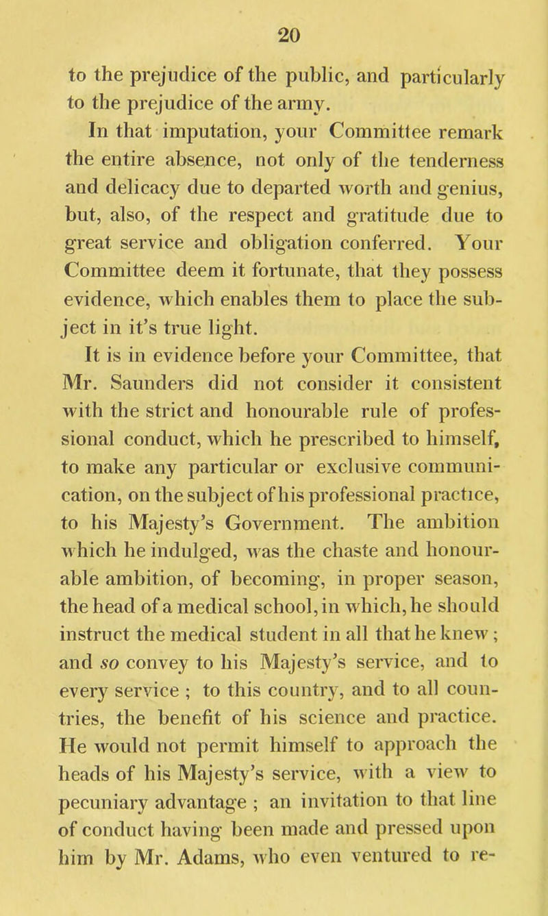 to the prejudice of the public, and particularly to the prejudice of the army. In that imputation, your Committee remark the entire absence, not only of the tenderness and delicacy due to departed worth and genius, but, also, of the respect and gratitude due to great service and obligation conferred. Your Committee deem it fortunate, that they possess evidence, which enables them to place the sub- ject in it’s true light. It is in evidence before your Committee, that Mr. Saunders did not consider it consistent with the strict and honourable rule of profes- sional conduct, which he prescribed to himself, to make any particular or exclusive communi- cation, on the subject of his professional practice, to his Majesty’s Government. The ambition which he indulged, was the chaste and honour- able ambition, of becoming, in proper season, the head of a medical school, in which, he should instruct the medical student in all that he knew; and so convey to his Majesty’s service, and to every service ; to this country, and to all coun- tries, the benefit of his science and practice. He would not permit himself to approach the heads of his Majesty’s service, with a view to pecuniary advantage ; an invitation to that line of conduct having been made and pressed upon him by Mr. Adams, avIio even ventured to re-
