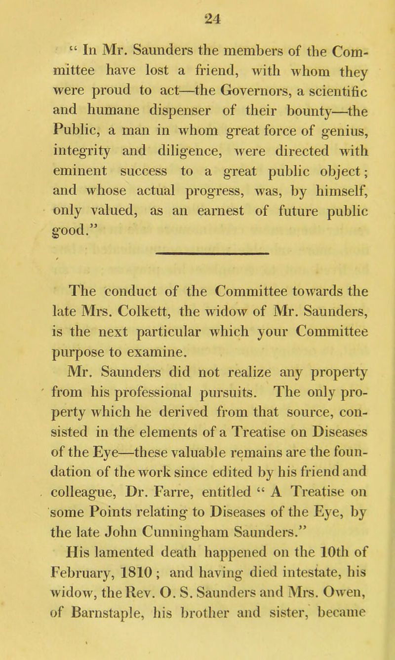 “ In Mr. Saunders the members of the Com- mittee have lost a friend, with whom they were proud to act—the Governors, a scientific and humane dispenser of their bounty—the Public, a man in whom great force of genius, integrity and diligence, were directed with eminent success to a great public object; and whose actual progress, was, by himself, only valued, as an earnest of future public good.” The conduct of the Committee towards the late Mrs. Colkett, the widow of Mr. Saunders, is the next particular which your Committee purpose to examine. Mr. Saunders did not realize any property ' from his professional pursuits. The only pro- perty which he derived from that source, con- sisted in the elements of a Treatise on Diseases of the Eye—these valuable remains are the foun- dation of the work since edited by his friend and colleague. Dr. Farre, entitled “ A Treatise on some Points relating to Diseases of the Eye, by the late John Cunningham Saunders.” His lamented death happened on the 10th of February, 1810 ; and having died intestate, his widow, the Rev. O. S. Saunders and Mrs. Owen, of Barnstaple, his brother and sister, became