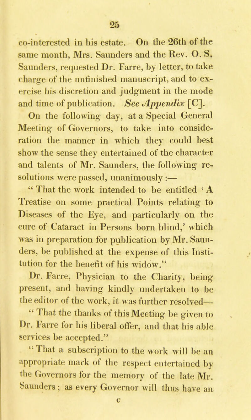 co-interested in his estate. On the 26th of the same month, Mrs. Saunders and the Rev. O. S. Saunders, requested Dr. Farre, by letter, to take charge of the unfinished manuscript, and to ex- ercise his discretion and judgment in the mode and time of publication. See Jlppendix [C]. On the following day, at a Special General Meeting of Governors, to take into conside- ration the manner in which they could best show the sense they entertained of the character and talents of Mr. Saunders, the following re- solutions were passed, unanimously :— “ That the work intended to be entitled ‘ A Treatise on some practical Points relating to Diseases of the Eye, and particularly on the cure of Cataract in Persons born blind,’ which was in preparation for publication by Mr. Saun- ders, be published at the expense of this Insti- tution for the benefit of his widow.” Dr. Farre, Physician to the Charity, being present, and having kindly undertaken to be the editor of the work, it was further resolved— “ That the thanks of this Meeting be given to Dr. Farre for his liberal offer, and that his able services be accepted.” “That a subscription to the work will be an appropriate mark of the respect entertained by the Governors for the memory of the late Mr. Saunders ; as every Governor will thus have an c