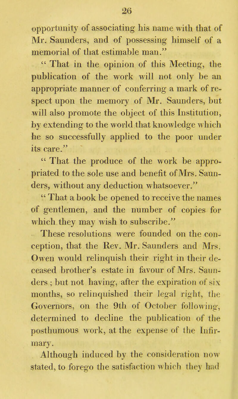 opportunity of associating his name with that of Mr. Saunders, and of possessing himself of a memorial of that estimable man.” “ That in the opinion of this Meeting, the publication of the work will not only be an appropriate manner of conferring a mark of re- spect upon the memory of Mr. Saunders, but will also promote the object of this Institution, by extending to the world that knowledge which he so successfully applied to the poor under its care.” “ That the produce of the work be appro- priated to the sole use and benefit of Mrs. Saun- ders, without any deduction whatsoever.” “ That a book be opened to receive the names of gentlemen, and the number of copies for which they may wish to subscribe.” These resolutions were founded on the con- ception, that the Rev. Mr. Saunders and Mrs. Owen would relinquish their right in their de- ceased brother’s estate in favour of Mrs. Saun- ders ; but not having, after the expiration of six months, so relinquished their legal right, the Governors, on the 9th of October following, determined to decline the publication of the posthumous work, at the expense of the Infir- mary. Although induced by the consideration now stated, to forego the satisfaction which they had