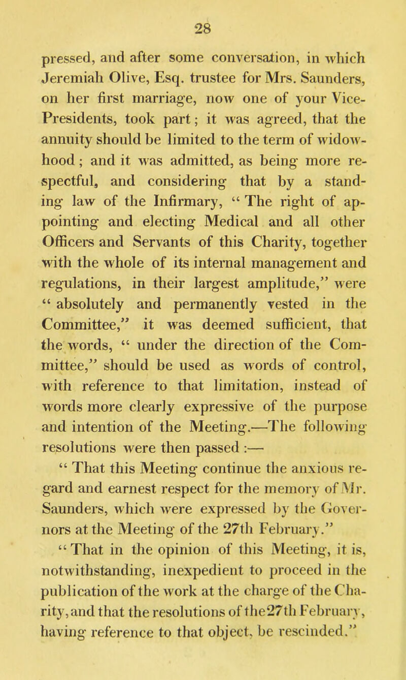 pressed, and after some conversation, in which Jeremiah Olive, Esq. trustee for Mrs. Saunders, on her first marriage, now one of your Vice- Presidents, took part; it was agreed, that the annuity should be limited to the term of widow- hood ; and it was admitted, as being more re- spectful, and considering that by a stand- ing law of the Infirmary, “ The right of ap- pointing and electing Medical and all other Officers and Servants of this Charity, together with the whole of its internal management and regulations, in their largest amplitude,” were “ absolutely and permanently vested in the Committee,” it was deemed sufficient, that the words, “ under the direction of the Com- mittee,” should be used as words of control, with reference to that limitation, instead of words more clearly expressive of the purpose and intention of the Meeting.—The following resolutions were then passed :— “ That this Meeting continue the anxious re- gard and earnest respect for the memory of Mr. Saunders, which were expressed by the Gover- nors at the Meeting of the 27th February.” “That in the opinion of this Meeting, it is, notwithstanding, inexpedient to proceed in the publication of the work at the charge of the Cha- rity,and that the resolutions of the27th February, having reference to that object, be rescinded.”