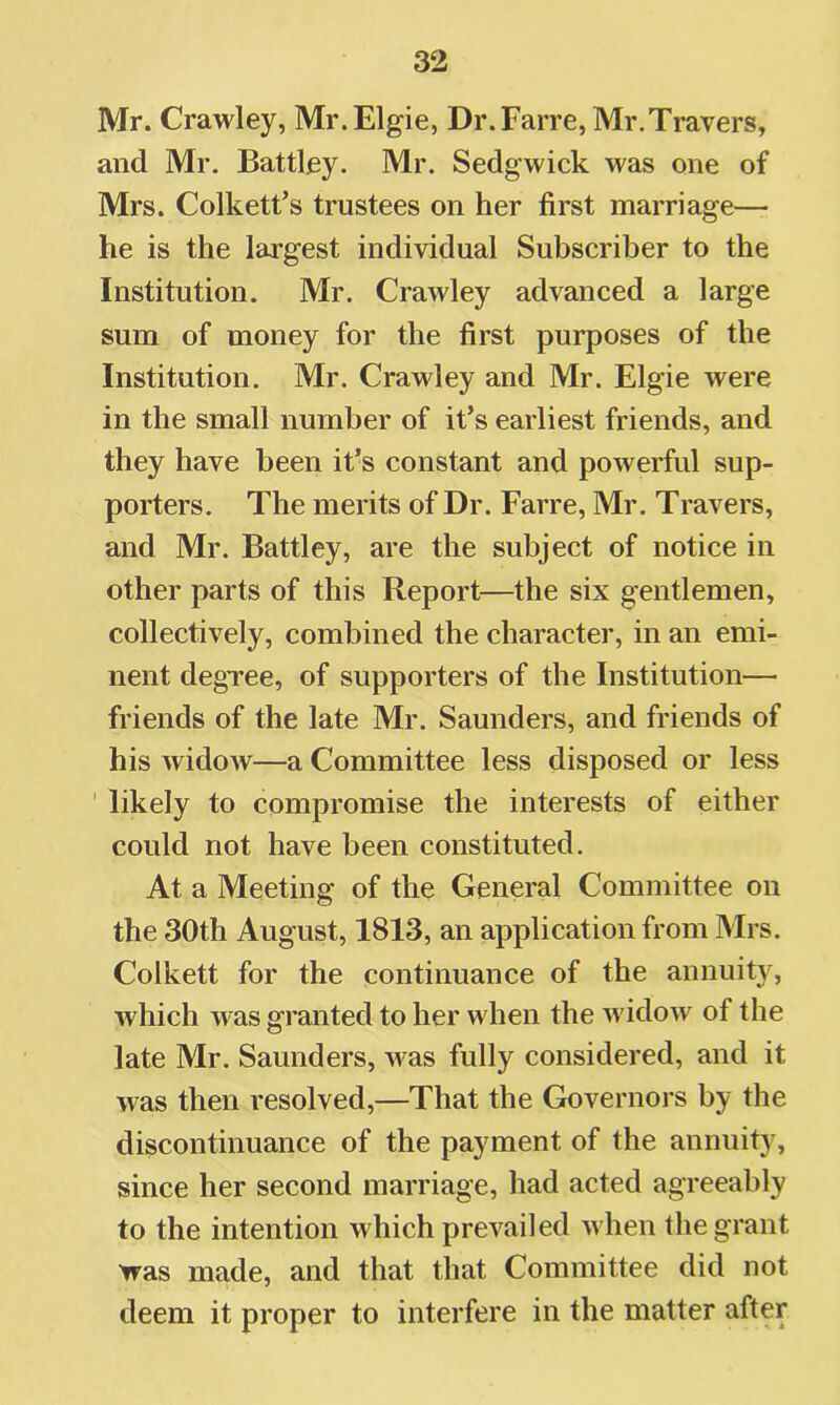 Mr. Crawley, Mr.Elgie, Dr.Farre, Mr.Travers, and Mr. Battley. Mr. Sedgwick was one of Mrs. Colkett’s trustees on her first marriage— he is the largest individual Subscriber to the Institution. Mr. Crawley advanced a large sum of money for the first purposes of the Institution. Mr. Crawley and Mr. Elgie were in the small number of it’s earliest friends, and they have been it’s constant and powerful sup- porters. The merits of Dr. Farre, Mr. Travers, and Mr. Battley, are the subject of notice in other parts of this Report—the six gentlemen, collectively, combined the character, in an emi- nent degree, of supporters of the Institution— friends of the late Mr. Saunders, and friends of his widow—a Committee less disposed or less ‘ likely to compromise the interests of either could not have been constituted. At a Meeting of the General Committee on the 30th August, 1813, an application from Mrs. Colkett for the continuance of the annuity, which was granted to her when the widow of the late Mr. Saunders, was fully considered, and it was then resolved,—That the Governors by the discontinuance of the payment of the annuity, since her second marriage, had acted agreeably to the intention which prevailed when the grant was made, and that that Committee did not deem it proper to interfere in the matter after