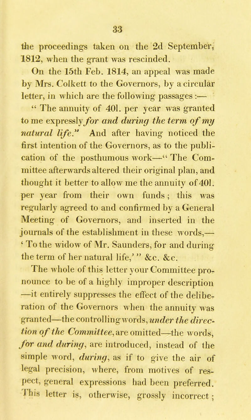 the proceedings taken on the 2d September, 1812, when the grant was rescinded. On the 15th Feb. 1814, an appeal was made by Mrs. Colkett to the Governors, by a circular letter, in which are the following passages :— “ The annuity of 401. per year was granted to me expressly for and during the term of my natural life.'* And after having noticed the first intention of the Governors, as to the publi- cation of the posthumous work—“ The Com- mittee afterwards altered their original plan, and thought it better to allow me the annuity of 401. per year from their own funds; this was regularly agreed to and confirmed by a General Meeting of Governors, and inserted in the journals of the establishment in these words,— ‘ To the widow of Mr. Saunders, for and during the term of her natural life,’ ” &c. &c. The whole of this letter your Committee pro- nounce to be of a highly improper description —it entirely suppresses the effect of the deliber ration of the Governors when the annuity was granted—the controlling words, under the direc^ tion of the Commff fee, are omitted—the words, for and during, are introduced, instead of the simple word, during, as if to give the air of legal precision, where, from motives of res- pect, general expressions had been preferred. J his letter is, otherwise, grossly incorrect;