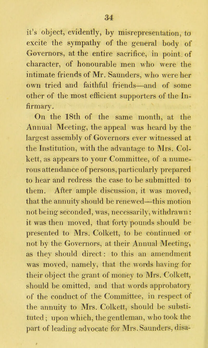 it’s object, evidently, by misrepresentation, to excite the sympathy of the general body of Governors, at the entire sacrifice, in point, of character, of honourable men who were the intimate friends of Mr. Saunders, who were her own tried and faithful friends—and of some other of the most efficient supporters of the In- firmary. On the 18th of the same month, at the Annual Meeting, the appeal was heard by the largest assembly of Governors ever witnessed at the Institution, with the advantage to Mrs. Col- kett, as appears to your Committee, of a nume- rous attendance of persons, particularly prepared to hear and redress the case to be submitted to them. After ample discussion, it was moved, that the annuity should be renewed—this motion not being seconded, was, necessarily, withdrawn: it was then moved, that forty pounds should be presented to Mrs. Colkett, to be continued or not by the Governors, at their Annual Meeting, as they should direct: to this an amendment was moved, namely, that the words having for their object the grant of money to Mrs. Colkett, should be omitted, and that m ords approbatory of the conduct of the Committee, in respect of the annuity to Mrs. Colkett, should be substi- tuted ; upon which, the gentleman, who took the part of leading advocate for Mrs. Saunders, disa-
