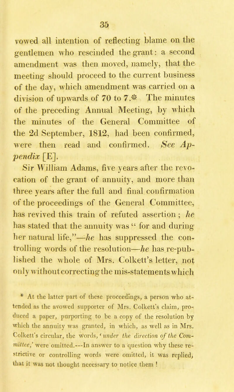 vowed all intention of reflecting blame on the gentlemen who rescinded the grant: a second amendment was then moved, namely, that the meeting should proceed to the current business of the day, Avhich amendment was carried on a division of upwards of 70 to 7.^ The minutes of the preceding Annual Meeting, by which the minutes of the General Committee of the 2d September, 1812, had been confirmed, were then read and confirmed. See Ap- pendix [E]. Sir William Adams, five years after the revo- cation of the gTant of annuity, and more than three years after the full and final confirmation of the proceedings of the General Committee, has revived this train of refuted assertion ; he has stated that the annuity was “ for and during her natural life,”—-he has suppressed the con- trolling words of the resolution—he has re-pub- lished the whole of Mrs. Colkett’s letter, not \ oidy withoutcorrectingthe mis-statements which * At the latter part of these proceedings, a person who at- tended as the avowed supporter of Mrs. Colkett’s claim, pro- duced a paper, purporting to he a copy of the resolution by wliich the annuity was granted, in which, as well as in Mrs. Colkett’s circular, the words, ‘ under the direction of the Com- mittee,' were omitted.—In answer to a question why these re- strictive or controlling words were omitted, it was replied, that it was not thought necessary to notice them !
