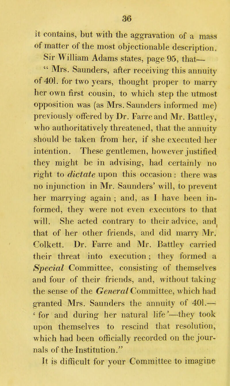 it contains, but with the aggravation of a mass of matter of the most objectionable description. Sir William Adams states, page 95, that— “ Mrs. Saunders, after receiving this annuity of 401. for two years, thought proper to marry her own first cousin, to which step the utmost opposition was (as Mrs. Saunders informed me) previously offered by Dr. Farreand Mr. Battley, who authoritatively threatened, that the annuity should be taken from her, if she executed her intention. These gentlemen, however justified they might be in advising, had certainly no right to dictate upon this occasion : there was no injunction in Mr. Saunders’ will, to prevent her marrying again ; and, as I have been in- formed, they were not even executors to that will. She acted contrary to their advice, and that of her other friends, and did marry Mr, Colkett. Dr. Farre and Mr. Battley carried their threat into execution; they formed a Special Committee, consisting of themselves and four of their friends, and, without taking the sense of the General Committee, which had granted Mrs. Saunders the annuity of 401.— ‘for and during her natural life’—they took upon themselves to rescind that resolution, which had been officially recorded on the jour- nals of the Institution.” It is difficult for your Committee to imagine