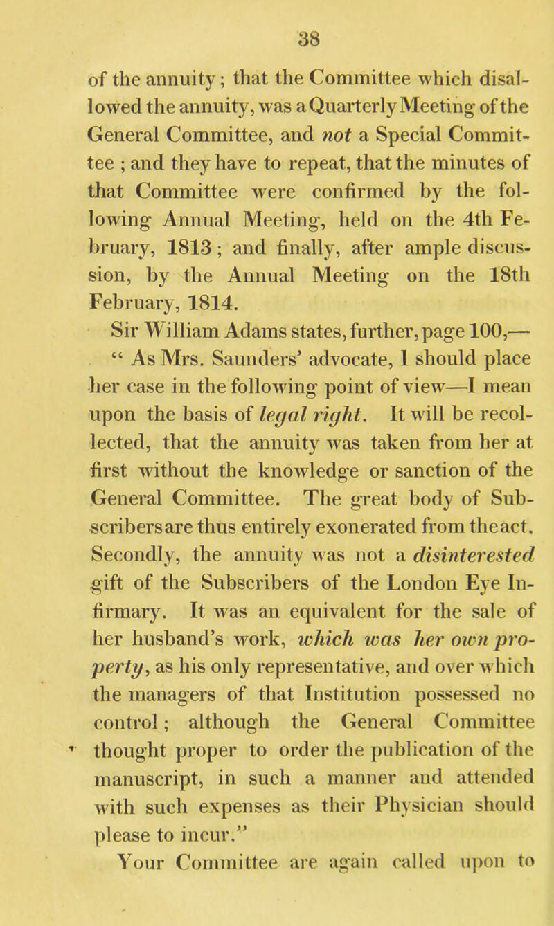 of the annuity; that the Committee which disal- lowed the annuity, was a Quarterly Meeting of the General Committee, and not a Special Commit- tee ; and they have to repeat, that the minutes of that Committee were confirmed by the fol- lowing Annual Meeting, held on the 4th Fe- bruary, 1813; and finally, after ample discus- sion, by the Annual Meeting on the 18th February, 1814. Sir William Adams states, further, page 100,— “ As Mrs. Saunders’ advocate, 1 should place her case in the following point of view—I mean upon the basis of legal right. It will be recol- lected, that the annuity was taken from her at first without the knowledge or sanction of the General Committee. The gTeat body of Sub- scribers are thus entirely exonerated from the act. Secondly, the annuity Avas not a disinterested gift of the Subscribers of the London Eye In- firmary. It was an equivalent for the sale of her husband’s work, which was her own pro- perty ^ as his only representative, and over Avhich the managers of that Institution possessed no control; although the General Committee ’ thought proper to order the publication of the manuscript, in such a manner and attended with such expenses as their Physician should please to incur.” Your Committee are again called upon to
