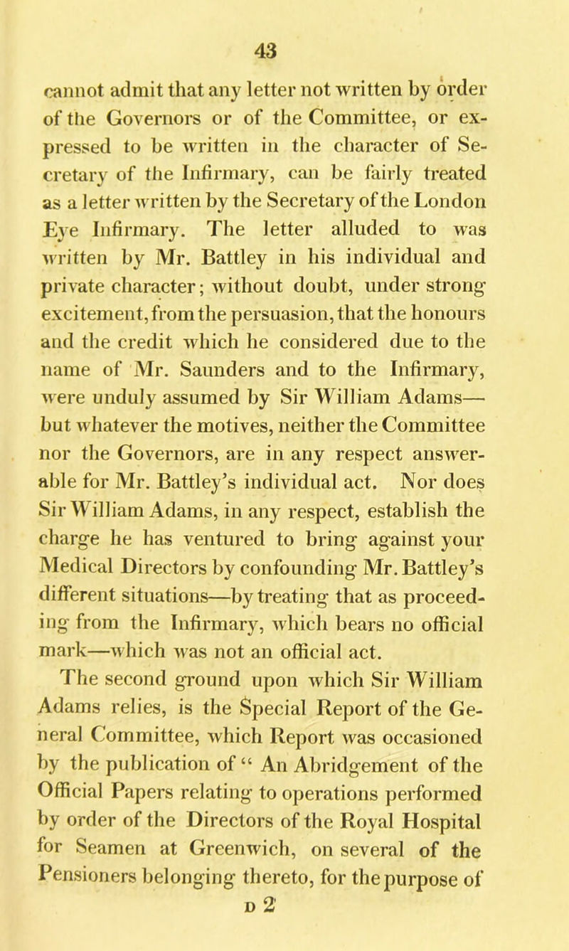cannot admit that any letter not written by order of tlie Governors or of the Committee, or ex- pressed to be written in the character of Se- cretary of the Infirmary, can be fairly treated as a letter written by the Secretary of the London Eye Infirmary. The letter alluded to was written by Mr. Battley in his individual and private character; Avithout doubt, under strong- excitement, from the persuasion, that the honours and the credit Avhich he considered due to the name of Mr. Saunders and to the Infirmary, were unduly assumed by Sir William Adams— but Avhatever the motives, neither the Committee nor the Governors, are in any respect answer- able for Mr. Battley’s individual act. Nor does Sir William Adams, in any respect, establish the charge he has ventured to bring against your Medical Directors by confounding Mr. Battley’s different situations—by treating that as proceed- ing from the Infirmary, Avhich bears no official mark—which Avas not an official act. The second ground upon which Sir William Adams relies, is the Special Report of the Ge- neral Committee, Avhich Report Avas occasioned by the publication of “ An Abridgement of the Official Papers relating to operations performed by order of the Directors of the Royal Hospital for Seamen at Greenwich, on several of the Pensioners belonging thereto, for the purpose of d2'