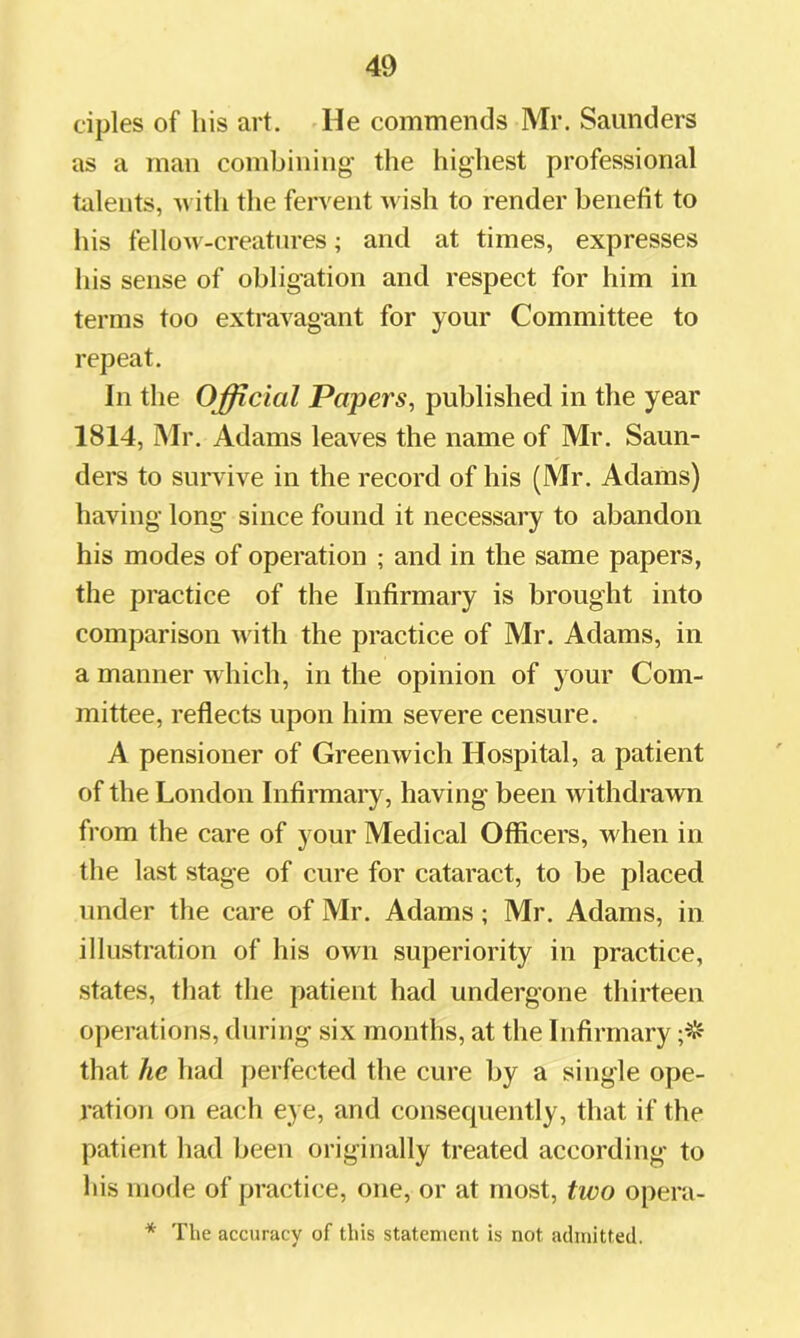 ciples of his art. He commends Mr. Saunders as a man combining’ the highest professional talents, ^vith the fervent wish to render benefit to his fellow-creatures; and at times, expresses his sense of obligation and respect for him in terms too extravagant for your Committee to repeat. In the Official Papers, published in the year 1814, Mr. Adams leaves the name of Mr. Saun- ders to suiwive in the record of his (Mr. Adams) having long since found it necessary to abandon his modes of operation ; and in the same papers, the practice of the Infirmary is brought into comparison with the practice of Mr. Adams, in a manner which, in the opinion of your Com- mittee, reflects upon him severe censure. A pensioner of Greenwich Hospital, a patient of the London Infirmary, having been withdrawn from the care of your Medical Officers, when in the last stage of cure for cataract, to be placed under the care of Mr. Adams ; Mr. Adams, in illustration of his own superiority in practice, states, that the patient had undergone thirteen operations, during six months, at the Infirmary that he had perfected the cure by a single ope- ration on each eye, and consequently, that if the patient had been originally treated according to his mode of practice, one, or at most, two opera- * The accuracy of this statement is not admitted.