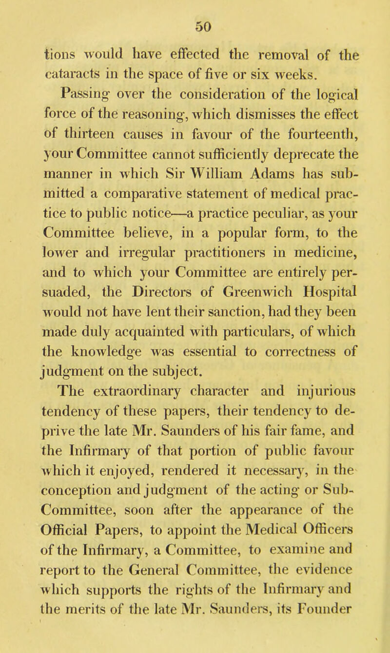 tions would have effected the removal of the cataracts in the space of five or six weeks. Passing over the consideration of the logical force of the reasoning, which dismisses the effect of thirteen causes in favour of the fourteenth, your Committee cannot sufficiently deprecate the manner in which Sir William Adams has sub- mitted a comparative statement of medical prac- tice to public notice—a practice peculiar, as your Committee believe, in a popular form, to the loAver and irregular practitioners in medicine, and to which your Committee are entirely per- suaded, the Directors of Greenwich Hospital would not have lent their sanction, had they been made duly acc|uainted with particulars, of which the knowledge was essential to correctness of judgment on the subject. The extraordinary character and injurious tendency of these papers, their tendency to de- prive the late Mr. Saunders of his fair fame, and the Infirmary of that portion of public favour which it enjoyed, rendered it necessaiy, in the conception and judgment of the acting or Sub- Committee, soon after the appearance of the Official Papers, to appoint the Medical Officers of the Infirmary, a Committee, to examine and report to the General Committee, the evidence w hich supports the rights of tlie Infirmary and the merits of the late Mr. Saundei's, its Founder