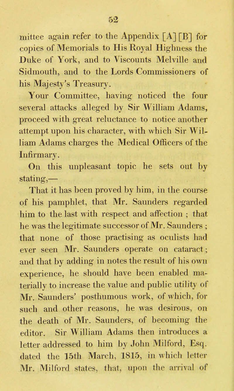 mittee again refer to the Appendix [A] [B] for copies of Memorials to His Royal Highness the Duke of York, and to Viscounts Melville and Sidmouth, and to the Lords Commissioners of his Majesty’s Treasury. Your Committee, having noticed the four several attacks alleged by Sir William Adams, proceed with great reluctance to notice another attempt upon his character, with which Sir Wil- liam Adams charges the Medical Officers of the Infirmary. On this unpleasant topic he sets out by stating,— That it has been proved by him, in the course of his pamphlet, that Mr. Saunders regarded him to the last with respect and affection ; that he was the legitimate successor of Mr. Saunders ; that none of those practising as oculists had ever seen Mr. Saunders operate on cataract; and that by adding in notes the result of his OAvn experience, he should have been enabled ma- terially to increase the value and public utility of Mr. Saunders’ posthumous work, of which, for such and other reasons, he was desirous, on the death of Mr. Saunders, of becoming the editor. Sir William Adams then introduces a letter addressed to him by John Milford, Esq. dated the 15th March, 1815, in which letter Mr. Milford states, that, upon the arrival of