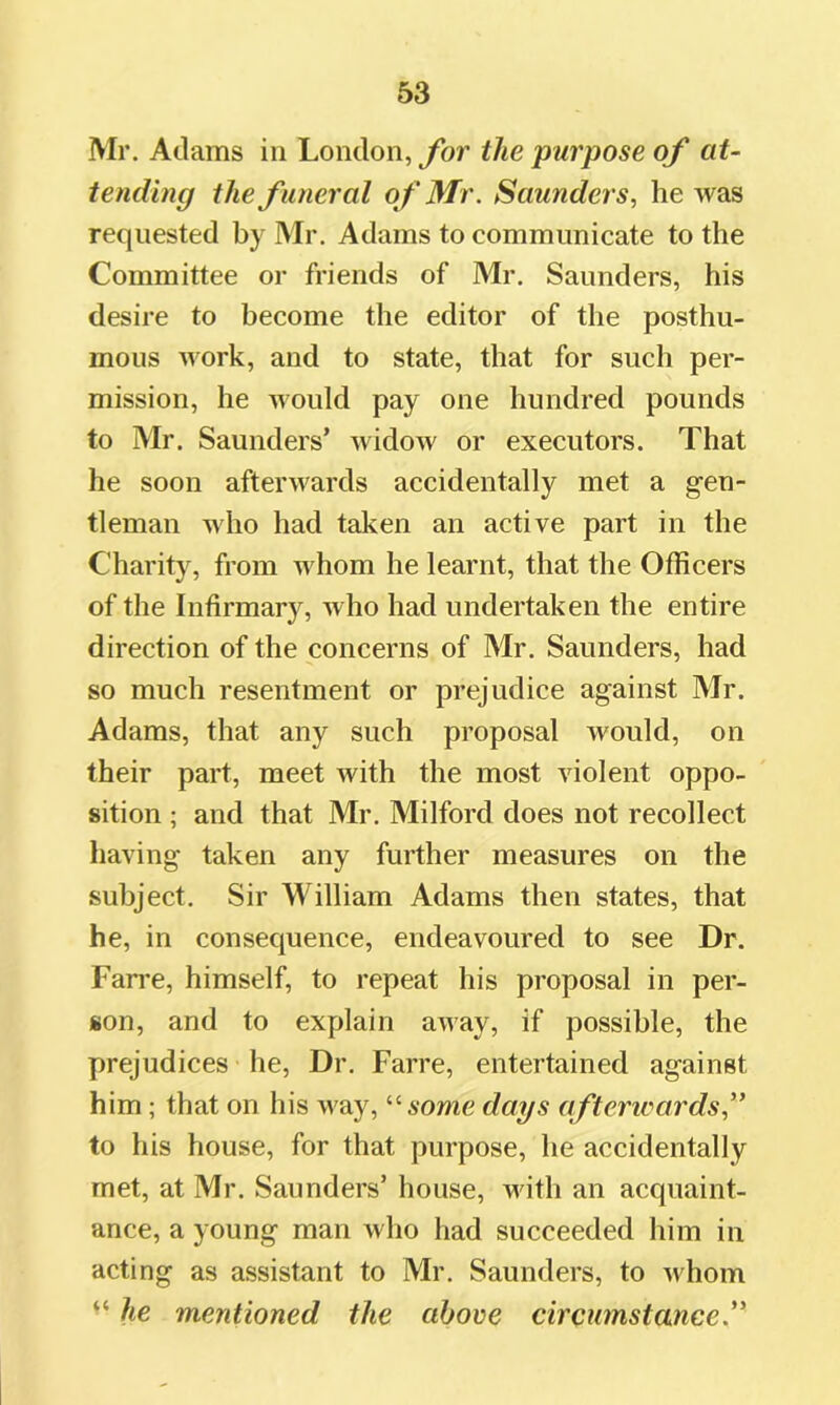 Mr. Adams in London, for the purpose of at- tending the funeral of Mr. Saunders, he was requested by Mr. Adams to communicate to the Committee or friends of Mr. Saunders, his desire to become the editor of the posthu- mous work, and to state, that for such per- mission, he would pay one hundred pounds to Mr. Saunders’ widow or executors. That he soon afterAvards accidentally met a gen- tleman Avho had taken an active part in the Charity, from Avhom he learnt, that the Officers of the Infirmary, Avho had undertaken the entire direction of the concerns of Mr. Saunders, had so much resentment or prejudice against Mr. Adams, that any such proposal Avould, on their part, meet with the most violent oppo- sition ; and that Mr. Milford does not recollect having taken any further measures on the subject. Sir William Adams then states, that he, in consequence, endeavoured to see Dr. Farre, himself, to repeat his proposal in per- son, and to explain away, if possible, the prejudices he. Dr. Farre, entertained against him; that on his way, ’’■some days afterwards,” to his house, for that purpose, he accidentally met, at Mr. Saunders’ house, with an acquaint- ance, a young man who had succeeded him in acting as assistant to Mr. Saunders, to Avhom “ he mentioned the above circumstance.”