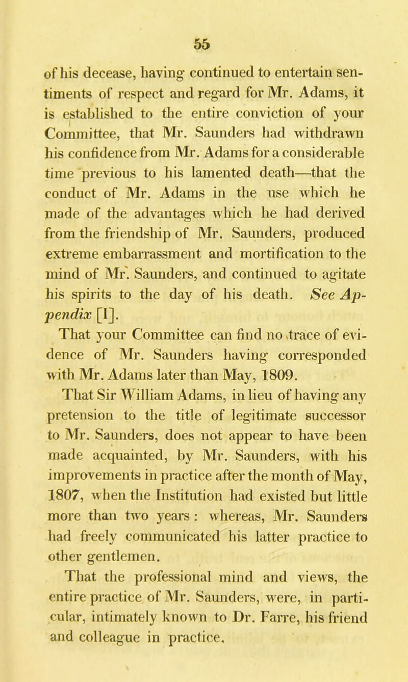 of his decease, having continued to entertain sen- timents of respect and regard for Mr. Adams, it is established to the entire conviction of your Committee, that Mr. Saunders had withdrawn his confidence from Mr. Adams for a considerable time previous to his lamented death—^that the conduct of Mr. Adams in the use which he made of the advantages which he had derived from the friendship of Mr. Saunders, produced exti’eme embarrassment and mortification to the mind of Mr. Saunders, and continued to agitate his spirits to the day of his death. See Ap- pendix [I]. That your Committee can find no .trace of evi- dence of Mr. Saunders having corresponded with Mr. Adams later than May, 1809. That Sir William Adams, in lieu of having any pretension to the title of legitimate successor to Mr. Saunders, does not appear to have been made acquainted, by Mr. Saunders, with his improvements in practice after the month of May, 1807, when the Institution had existed but little more than two years : whereas, Mr. Saundei's had freely communicated his latter practice to other gentlemen. That the professional mind and views, the entire practice of Mr. Saunders, were, in parti- cular, intimately known to Dr. Farre, his friend and colleague in practice.