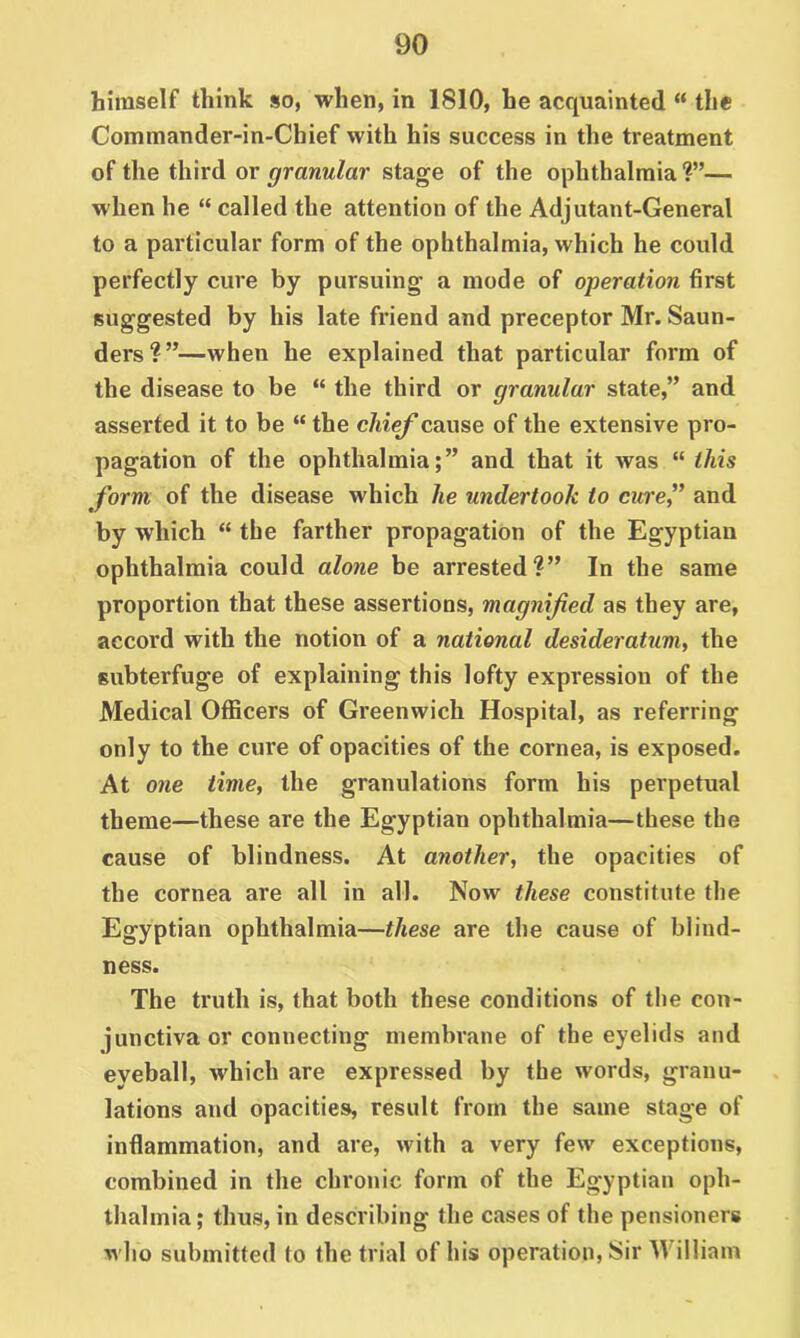 himself think so, when, in 1810, he acquainted “ the Commander-in-Chief with his success in the treatment of the third or granular stage of the ophthalmia ?”— when he “ called the attention of the Adjutant-General to a particular form of the ophthalmia, which he could perfectly cure by pursuing a mode of operation first suggested by his late friend and preceptor Mr. Saun- ders?”—when he explained that particular form of the disease to be “ the third or granular state,” and asserted it to be “ the chief cause of the extensive pro- pagation of the ophthalmia;” and that it was “ this form of the disease which he undertook to curef and by which “ the farther propagation of the Egyptian ophthalmia could alone be arrested?” In the same proportion that these assertions, magnified as they are, accord with the notion of a national desideratum, the subterfuge of explaining this lofty expression of the Medical Officers of Greenwich Hospital, as referring only to the cure of opacities of the cornea, is exposed. At one time, the granulations form his perpetual theme—these are the Egyptian ophthalmia—these the cause of blindness. At another, the opacities of the cornea are all in all. Now these constitute the Egyptian ophthalmia—these are the cause of blind- ness. The truth is, that both these conditions of the con- junctiva or connecting membrane of the eyelids and eyeball, which are expressed by the words, granu- lations and opacities, result from the same stage of inflammation, and are, with a very few exceptions, combined in the chronic form of the Egyptian oph- thalmia; thus, in describing the cases of the pensioners who submitted to the trial of his operation. Sir William