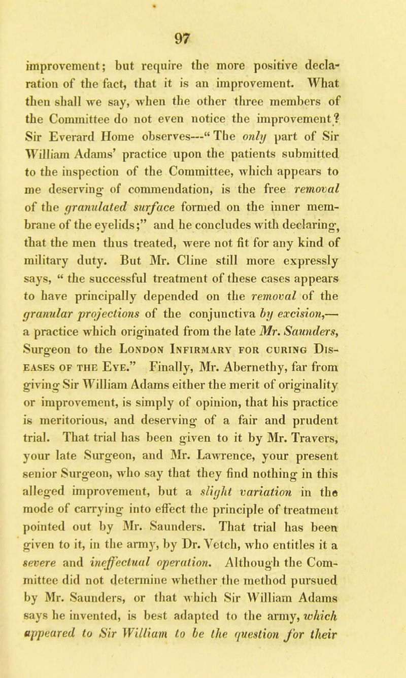 improvement; but require tbe more positive decla- ration of the fact, that it is an improvement. What tlien shall we say, when the other three members of the Committee do not even notice the improvement ? Sir Everard Home observes—“ The only part of Sir William Adams’ practice upon the patients submitted to the inspection of the Committee, which appears to me deserving- of commendation, is the free removal of the granulated surface formed on the inner mem- brane of the eyelidsand he concludes with declaring-, that the men thus treated, were not fit for any kind of military duty. But Mr. Cline still more expressly says, “ the successful ti-eatmeiit of these cases appears to have principally depended on the removal of the granular projections of the conjunctiva by excision,— a practice Avhich orig-inated from the late Mr. Saunders, Surgeon to the London Infirmary for curing Dis- eases OF THE Eye.” Finally, Mr. Abernethy, far from giving Sir William Adams either the merit of originality or improvement, is simply of opinion, that his practice is meritorious, and deserving of a fair and prudent trial. That trial has been given to it by Mr. Travers, your late Surgeon, and Mr. LaAvrence, your present senior Surgeon, who say that they find nothing in this alleged improvement, but a slight variation in the mode of carrying into effect the principle of treatment pointed out by Mr. Saunders. That trial has been given to it, in the army, by Dr. Vetch, Avho entitles it a severe and ineffectual operation. Although the Com- mittee did not determine whether the method pursued by Mr. Saunders, or that M'hich Sir William Adams says he invented, is best adapted to the army, which appeared to Sir William to he the (fuestion for their