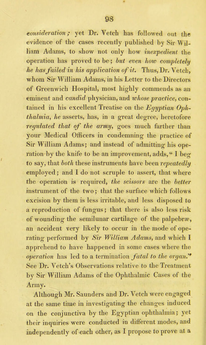consider at io7i; yet Dr. Vetch has folloAved out the evidence of the cases recently published by Sir Wil- liam Adams, to show not only how inexpedient the operation has proved to be; hut even how completely he has failed in his application of it. Thus, Dr. Vetch, whom Sir William Adams, in his Letter to the Directors of Greenwich Hospital, most highly commends as an eminent and candid physician, and whose practice, con- tained in his excellent Treatise on the Egyptian Oph- thalmia, he asserts, has, in a great degree, heretofore regulated that of the army, goes much farther than your Medical Officers in condemning the practice of Sir William Adams; and instead of admitting his ope- ration by the knife to be an improvement, adds, “ I beg to say, that both these instruments have been repeatedly employed; and I do not scruple to assert, that where the operation is required, the scissors are the better instrument of the two; that the surface which folloAvs excision by them is less irritable, and less disposed to a reproduction of fungus; that there is also less risk of wounding the semilunar cartilage of the palpebree, an accident very likely to occur in the mode of ope- rating perfoiTOed by Sir William Adams, and which I apprehend to have happened in some cases where the operation has led to a termination fatal to the organ.'* See Dr. Vetch’s Observations relative to the Treatment by Sir William Adams of the Ophthalmic Cases of the Army. Although Mr. Saunders and Dr. Vetch were engaged at the same time in investigating the changes induced on the conjunctiva by the Egyptian ophthalmia; yet their inquiries were conducted in diffei*ent modes, and independently of each other, as I propose to prove at a