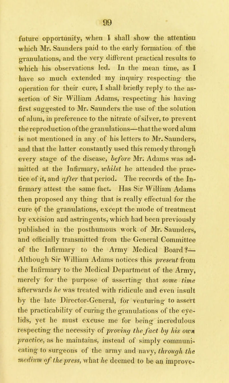 future opportunity, M'lien I shall show the attention which Mr. Saunders paid to the early formation of the granulations, and the very difl'erent practical results to which his observations led. In the mean time, as I have so much extended my inquiry respecting the operation for their cure, I shall briefly reply to the as- sertion of Sir William Adams, respecting his having first suofofested to Mr. Saunders the use of the solution of alum, in preference to the nitrate of silver, to prevent the reproduction of the granulations—that the Avord alum is not mentioned in any, of his letters to Mr. Saunders, and that the latter constantly used this remedy through every stage of the disease, before Mr. Adams Avas ad- mitted at the Infinnary, whilst he attended the prac- tice of it, and after that period. The records of the In- firmary attest the same fact. Has Sir William Adams then proposed any thing that is really effectual for the cure qf the granulations, except the mode of treatment by excision and astringents, which had been previously published in the posthumous work of Mr. Saunders, and officially transmitted from the General Committee of the Infirmary to the Army Medical Board?— Although Sir William Adams notices this present from the Infirmary to the Medical Department of the Army, merely for the purpose of asserting that some time afterwards he Avas treated Avith ridicule and even insult by the late Director-General, for venturing to assert the practicability of curing the granidations of the eye- lids, yet he must excuse me for being incredulous respecting the necessity of proving the fact by his own practice, as he maintains, instead of simply communi- cating to surgeons of the army and navy, through the medium of the press, Avhat he deemed to be an improve-
