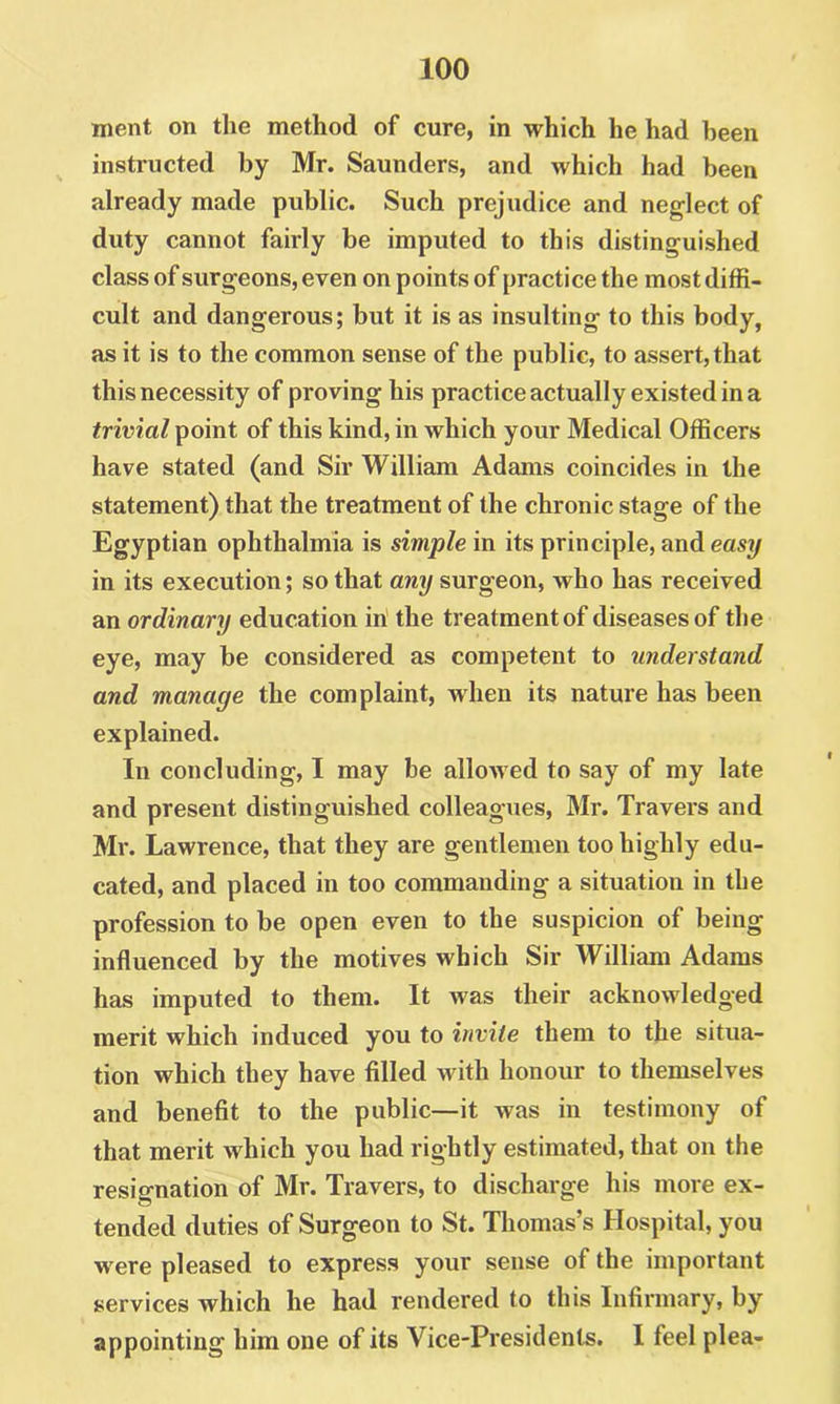 ment on the method of cure, in which he had been instructed by Mr. Saunders, and which had been already made public. Such prejudice and neglect of duty cannot fairly be imputed to this distinguished class of surgeons, even on points of practice the most diffi- cult and dangerous; but it is as insulting to this body, as it is to the common sense of the public, to assert, that this necessity of proving his practice actually existed in a trivial point of this kind, in which your Medical Officers have stated (and Sir William Adams coincides in the statement) that the treatment of the chronic stage of the Egyptian ophthalmia is simple in its principle, and easy in its execution; so that any surgeon, who has received an ordinary education in the treatment of diseases of the eye, may be considered as competent to understand and manage the complaint, when its nature has been explained. In concluding, I may be allowed to say of my late and present distinguished colleagues, Mr. Travers and Mr. Lawrence, that they are gentlemen too highly edu- cated, and placed in too commanding a situation in the profession to be open even to the suspicion of being influenced by the motives which Sir William Adams has imputed to them. It was their acknowledged merit which induced you to invite them to the situa- tion which they have filled with honour to themselves and benefit to the public—it was in testimony of that merit which you had rightly estimated, that on the resignation of Mr. Travers, to discharge his more ex- tended duties of Surgeon to St. Thomas’s Hospital, you were pleased to express your sense of the important services which he had rendered to this Infirmary, by appointing him one of its Vice-Presidents. I feel plea-
