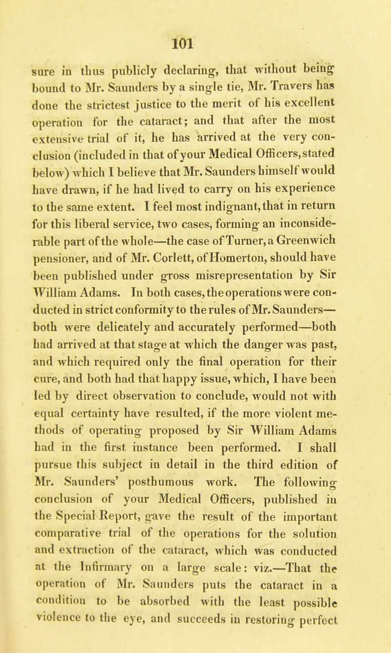 sure in thus publicly declaring, that without being bound to Mr. Saunders by a single tie, Mr. Travers has done the strictest justice to the merit of his excellent operation for the cataract; and that after the most extensive trial of it, he has arrived at the very con- clusion (included in that of your Medical Officers,stated below) which I believe that Mr. Saunders himself would have drawn, if he had lived to carry on his experience to the same extent. I feel most indignant, that in return for this liberal service, two cases, forming an inconside- rable part of the whole—the case of Turner, a Greenwich pensioner, and of Mr. Corlett, of Homerton, should have been published under gross misrepresentation by Sir William Adams. In both cases, the operations were con- ducted in strict conformity to the rules of Mr. Saunders— both were delicately and accurately performed—both had arrived at that stage at which the danger was past, and which required only the final operation for their cure, and both had that happy issue, which, I have been led by direct observation to conclude, would not with equal certainty have resulted, if the more violent me- thods of operating proposed by Sir William Adams had in the first instance been performed. I shall pursue this subject in detail in the third edition of Mr. Saunders’ posthumous work. The following conclusion of your Medical Officers, published in the Special Report, gave the result of the important comparative trial of the operations for the solution and extraction of the cataract, Mffiich was conducted at the Infinnary on a large scale: viz.—That the operation of Mr. Saunders puts the cataract in a condition to be absorbed with the least possible violence to the eye, and succeeds in restoring perfect