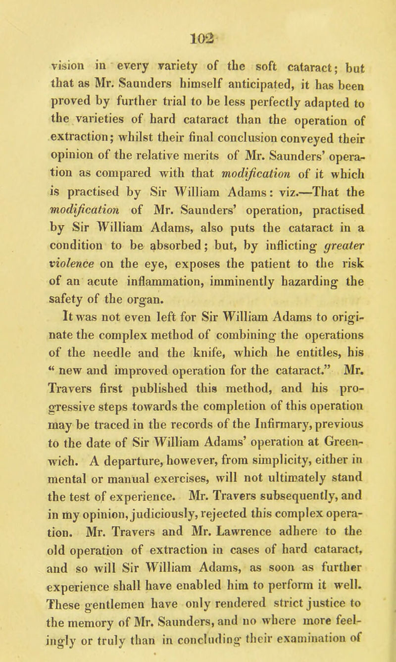 vision in every variety of the soft cataract; but that as Mr. Saunders himself anticipated, it has been proved by further trial to be less perfectly adapted to the varieties of hard cataract than the operation of extraction; whilst their final conclusion conveyed their opinion of the relative merits of Mr. Saunders’ opera- tion as compared with that modification of it which is practised by Sir William Adams: viz.—That the modification of Mr. Saunders’ operation, practised by Sir William Adams, also puts the cataract in a condition to be absorbed; but, by inflicting greater violence on the eye, exposes the patient to the risk of an acute inflammation, imminently hazarding the safety of the organ. It was not even left for Sir William Adams to oriffi- nate the complex method of combining the operations of the needle and the knife, which he entitles, his “ new and improved operation for the cataract.” Mr. Travers first published this method, and his pro- gressive steps towards the completion of this operation may be traced in the records of the Infirmary, previous to the date of Sir William Adams’ operation at Green- wich. A departure, however, from simplicity, either in mental or manual exercises, will not ultimately stand the test of experience. Mr. Travers subsequently, and in my opinion, judiciously, rejected this complex opera- tion. Mr. Travers and Mr. Lawrence adhere to the old operation of extraction in cases of hard cataract, and so Avill Sir William Adams, as soon as further experience shall have enabled him to perform it well. These gentlemen have only rendered strict justice to the memory of Mr. Saunders, and no where more feel- ingly or truly than in concluding tlieir examination of