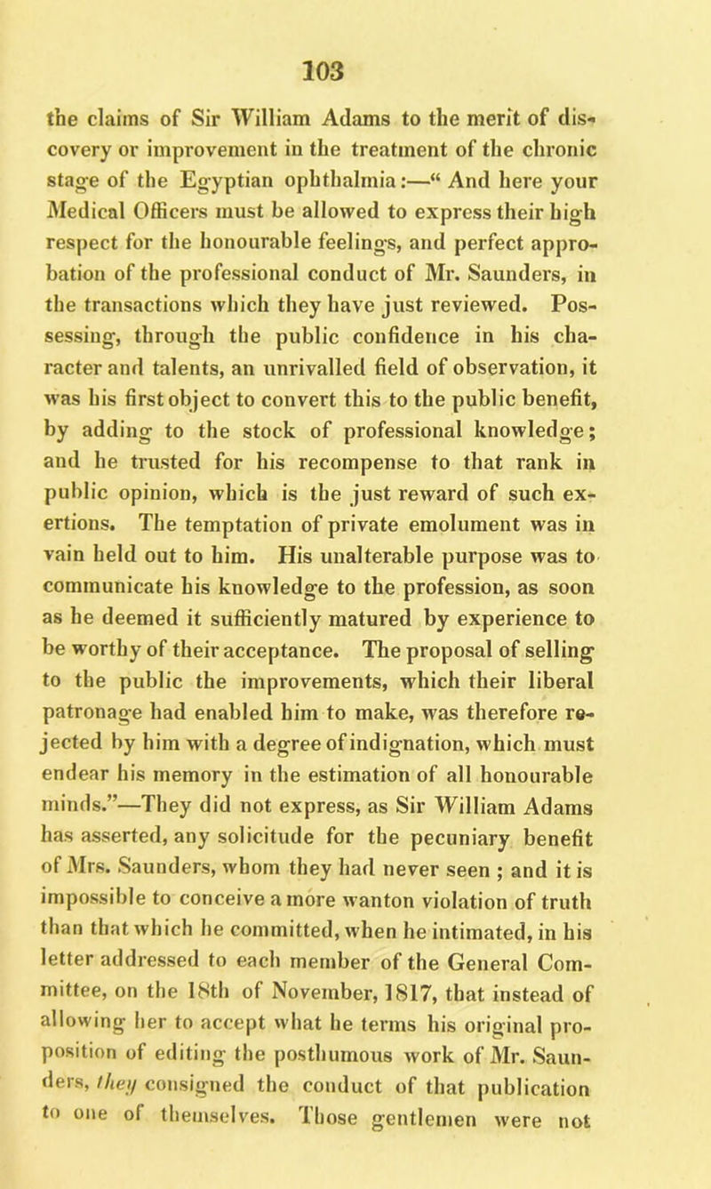 the claims of Sir William Adams to the merit of dis- covery or improvement in the treatment of the chronic stance of the Egyptian ophthalmia:—“ And here your Medical Officers must be allowed to express their high respect for the honourable feelings, and perfect appro- bation of the professional conduct of Mr. Saunders, in the transactions which they have just reviewed. Pos- sessing, through the public confidence in his cha- racter and talents, an unrivalled field of observation, it was his first object to convert this to the public benefit, by adding to the stock of professional knowledge; and he trusted for his recompense to that rank in public opinion, which is the just reward of such ex- ertions. The temptation of private emolument was in vain held out to him. His unalterable purpose was to communicate his knowledge to the profession, as soon as he deemed it sufficiently matured by experience to be worthy of their acceptance. The proposal of selling to the public the improvements, which their liberal patronage had enabled him to make, was therefore re- jected by him with a degree of indignation, which must endear his memory in the estimation of all honourable minds.”—They did not express, as Sir William Adams has asserted, any solicitude for the pecuniary benefit of Mrs. Saunders, whom they had never seen ; and it is impossible to conceive a more wanton violation of truth than that which he committed, when he intimated, in his letter addressed to each member of the General Com- mittee, on the 18th of November, 1817, that instead of allowing her to accept what he terms his original pro- position of editing the posthumous work of Mr. Saun- ders, iheii consigned the conduct of that publication to one of themselves. Those gentlemen were not