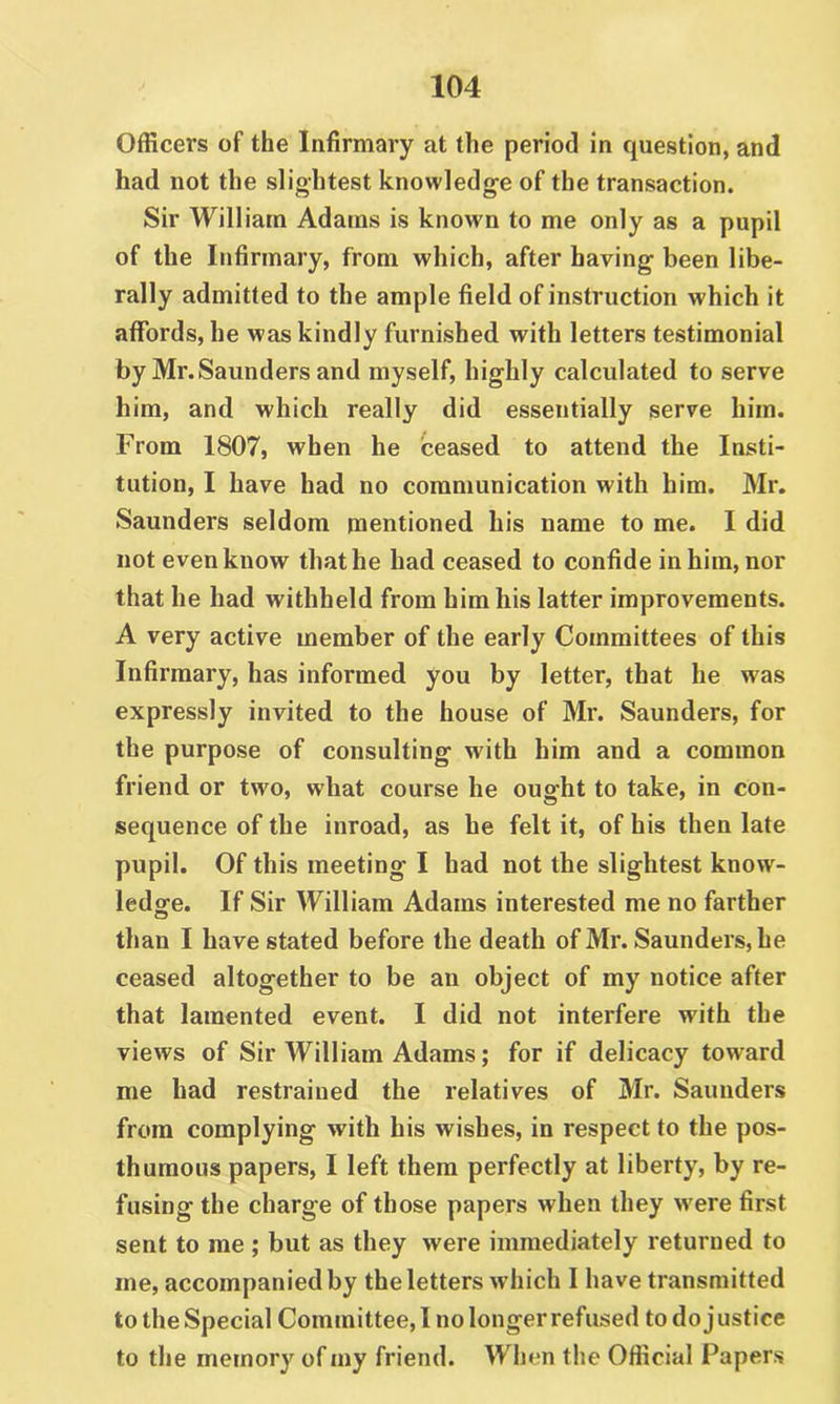 Officers of the Infirmary at the period in question, and had not the slightest knowledge of the transaction. Sir William Adams is known to me only as a pupil of the Infirmary, from which, after having been libe- rally admitted to the ample field of instruction which it affords, he was kindly furnished with letters testimonial by Mr. Saunders and myself, highly calculated to serve him, and which really did essentially serve him. From 1807, when he ceased to attend the Insti- tution, I have had no communication with him. Mr. Saunders seldom mentioned his name to me. I did not even know that he had ceased to confide in him, nor that he had withheld from him his latter improvements. A very active member of the early Committees of this Infirmary, has informed you by letter, that he was expressly invited to the house of Mr. Saunders, for the purpose of consulting with him and a common friend or two, what course he ought to take, in con- sequence of the inroad, as he felt it, of his then late pupil. Of this meeting I had not the slightest know- ledge. If Sir William Adams interested me no farther than I have stated before the death of Mr. Saunders, he ceased altogether to be an object of my notice after that lamented event. I did not interfere with the views of Sir William Adams; for if delicacy toward me had restrained the relatives of 3Ir. Saunders from complying with his wishes, in respect to the pos- thumous papers, I left them perfectly at liberty, by re- fusing the charge of those papers when they w ere first sent to me ; but as they were immediately returned to me, accompanied by the letters which I have transmitted to the Special Committee, I no longer refused to do j ustice to the memory of my friend. When the Official Papers