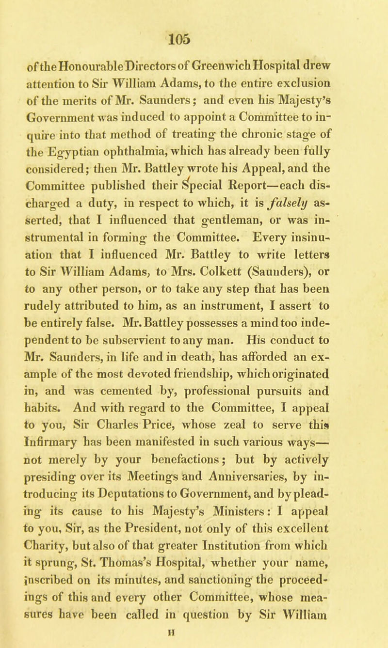 ofthe Honourable Directors of Greenwich Hospital drew attention to Sir William Adams, to the entire exclusion of the merits of Mr. Saunders; and even his Majesty’s Government was induced to appoint a Committee to in- quire into that method of treating- the chronic stag-e of the Eg-yptian ophthalmia, which has already been fully considered; then Mr. Battley wrote his Appeal, and the charged a duty, in respect to which, it falsely as- serted, that I influenced that gentleman, or was in- strumental in forming the Committee. Every insinu- ation that I influenced Mr. Battley to write letters to Sir William Adams, to Mrs. Colkett (Saunders), or to any other person, or to take any step that has been rudely atti’ibuted to him, as an instrument, I assert to be entirely false. Mr. Battley possesses a mind too inde- pendent to be subservient to any man. His conduct to Mr. Saunders, in life and in death, has afforded an ex- ample of the most devoted friendship, which originated in, and was cemented by, professional pursuits and habits. And with regard to the Committee, I appeal to you. Sir Charles Price, whose zeal to serve this Infirmary has been manifested in such various ways— not merely by your benefactions; but by actively presiding over its Meetings and Anniversaries, by in- troducing its Deputations to Government, and by plead- ing its cause to his Majesty’s Ministers: I appeal to you, Sir, as the President, not only of this excellent Charity, but also of that greater Institution from which it sprung, St. Thomas’s Hospital, whether your name, inscribed on its minutes, and sanctioning the proceed- ings of this and every other Committee, whose mea- sures have been called in question by Sir William Committee published II