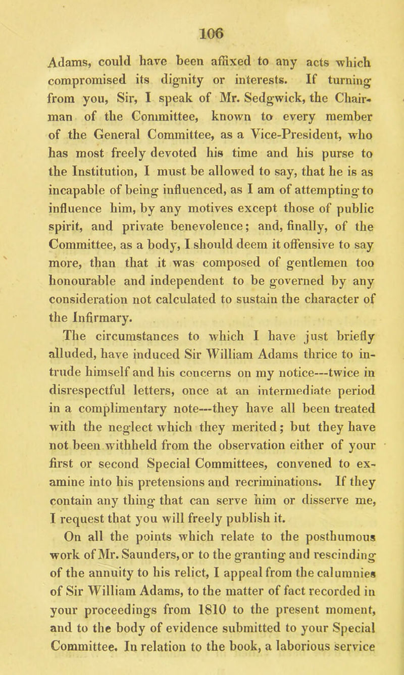 Adams, could have been affixed to any acts which compromised its dignity or interests. If turning from you, Sir, I speak of Mr. Sedgwick, the Chair- man of the Committee, known to every member of the General Committee, as a Vice-President, who has most freely devoted his time and his purse to the Institution, I must be allowed to say, that he is as incapable of being influenced, as I am of attempting to influence him, by any motives except those of public spirit, and private benevolence; and, finally, of the Committee, as a body, I should deem it offensive to say more, than that it was composed of gentlemen too honourable and independent to be governed by any consideration not calculated to sustain the character of the Infirmary. The circumstances to which I have just briefly alluded, have induced Sir William Adams thrice to in- trude himself and his concerns on my notice—twice in disrespectful letters, once at an intermediate period in a complimentary note—they have all been treated with the neglect which they merited; but they have not been withheld from the observation either of your first or second Special Committees, convened to ex- amine into his pretensions and recriminations. If they contain any thing that can serve him or disserve me, I request that you will freely publish it. On all the points which relate to the posthumous work of Mr. Saunders, or to the granting and rescinding of the annuity to his relict, I appeal from the calumnies of Sir William Adams, to the matter of fact recorded in your proceedings from 1810 to the present moment, and to the body of evidence submitted to your Special Committee, In relation to the book, a laborious service