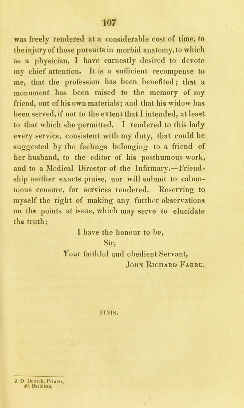 was freely rendered at a considerable cost of time, to the injury of those pursuits in morbid anatomy, to which as a physician, I have earnestly desired to devote my chief attention. It is a sufficient recompense to me, that the profession has been benefited; that a monument has been raised to the memory of my friend, out of his own materials; and that his widow has been served, if not to the extent that I intended, at least to that which she permitted. I rendered to this lady every service, consistent with my duty, that could be sug’gested by the feelings belonging to a friend of her husband, to the editor of his posthumous work, and to a Medical Director of the Infirmary.—Friend- ship neither exacts praise, nor will submit to calum- nious censure, for services rendered. Reserving to myself the right of making any fui’ther observations on the points at issue, which may serve to elucidate the truth; I have the honour to be. Sir, Your faitlifnl and obedient Servant, John Richard Farre. FINIS. i. D Dewick, Printer, 46, Barbican,