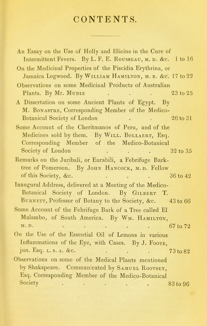 CONTENTS. An Essay on the Use of Holly and Illicine in the Cure of Intermittent Fevers. By L. F. E. Rousseau, m. d. &c. 1 to 16 On the Medicinal Properties of the Piscidia Erythrina, or Jamaica Logwood. By William Hamilton, m. b. &c. 17 to 22 Observations on some Medicinal Products of Australian Plants. By Mr. Mudie . . . 23 to 25 A Dissertation on some Ancient Plants of Egypt. By M. Bonastre, Corresponding Member of the Medico- Botanical Society of London . . 26 to 31 Some Account of the Cheritmanos of Peru, and of the Medicines sold by them. By Will. Bollaert, Esq. Corresponding Member of the Medico-Botanical Society of London . . . 32 to 35 Remarks on the Juribali, or Eurabili, a Febrifuge Bark- tree of Pomeroon. By John Hancock, m.d. Fellow of this Society, &c. . . . 36 to 42 Inaugural Address, delivered at a Meeting of the Medico- Botanical Society of London. By Gilbert T. Burnett, Professor of Botany to the Society, &c. 43 to 66 Some Account of the Febrifuge Bark of a Tree called El Malambo, of South America. By Wm. Hamilton, M.D. ..... 67 to 72 On the Use of the Essential Oil of Lemons in various Inflammations of the Eye, with Cases. By J. Foote, jun. Esq. L. s. A. &c. . , . 73 to 82 Observations on some of the Medical Plants mentioned by Shakspeare. Communicated by Samuel Rootsey, Esq. Corresponding Member of the Medico-Botanical Society . . . . . 83 to 96