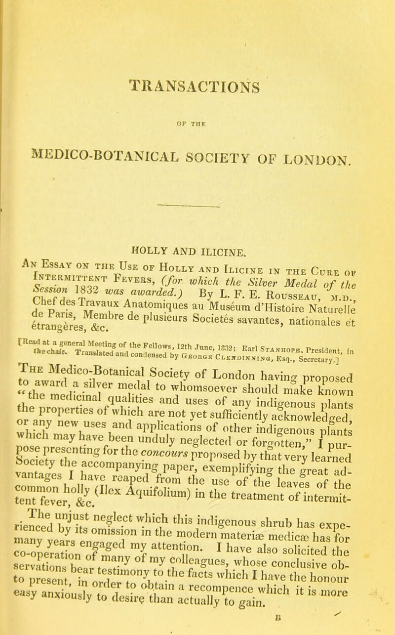 TRANSACTIONS or THE MEDICO-BOTANICAL SOCIETY OF LONDON. HOLLY AJVD ILICINE. the Use of Holly and Ilicine in the Cure of .SeslTYsS’ Silver Medal of the rhpTI azvarded.) By L. F. E. Rousseau, m.d. £ Pans l^T d’Histoire Naturelle IrangTr’es ic. ^ savantes, Rationales et The Bledico-Botanical Society of London haviiiff proposed whomsoever should make known the medicinal qualities and uses of any indigenous nlants the properties of which are not yet sufficiently afknowledled oi any new uses and applications of other incligenous nlants which may have been unduly neglected or forgoS pose presenting for the concours proposed by that very learned antages 1 have leaped from the use of the leaves of tho ten”rver, Aquifolium) in the treatment ofintermit- riewed bvlt,' indigenous shrub has exne- lenced by its omission in the modern materiae medicte has for ~ZT£n 1 nlso^ited t nosy anxiously to deshelh™ aciraU^^gTil''^*’ “ 