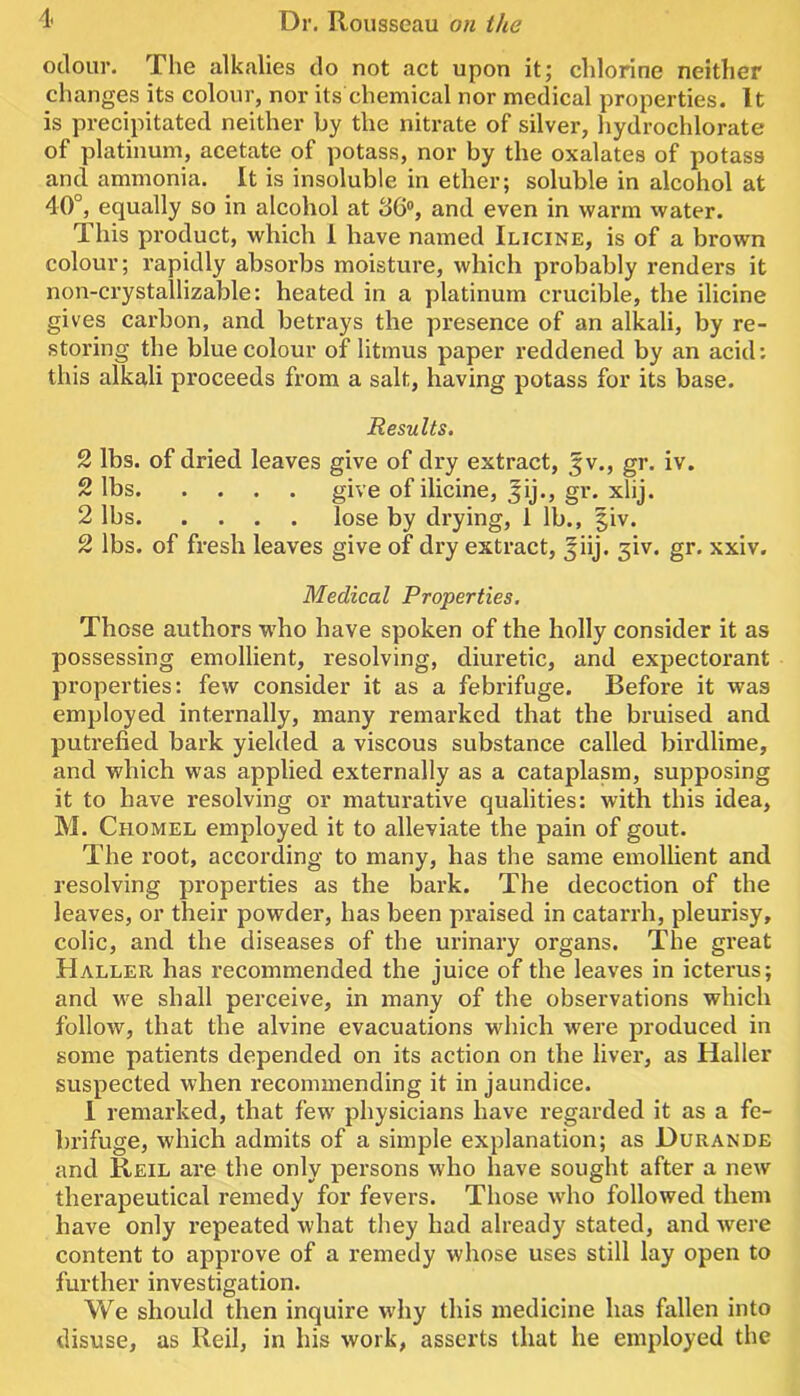 odour. The alkalies do not act upon it; chlorine neither changes its colour, nor its chemical nor medical properties. It is precipitated neither by the nitrate of silver, hydrochlorate of platinum, acetate of potass, nor by the oxalates of potass and ammonia. It is insoluble in ether; soluble in alcohol at 40°, equally so in alcohol at 36, and even in warm water. This product, which 1 have named Ilicine, is of a brown colour; rapidly absorbs moisture, which probably renders it non-crystailizable: heated in a platinum crucible, the ilicine gives carbon, and betrays the presence of an alkali, by re- storing the blue colour of litmus paper reddened by an acid: this alkali proceeds from a salt, having potass for its base. Results. 2 lbs. of dried leaves give of dry extract, ^v., gr. iv. 2 lbs give of ilicine, ^ij., gr. xlij. 2 lbs lose by drying, 1 lb., |iv. 2 lbs. of fresh leaves give of dry extract, ^iij. 3iv. gr. xxiv. Medical Properties. Those authors w'ho have spoken of the holly consider it as possessing emollient, resolving, diuretic, and expectorant properties: few consider it as a febrifuge. Before it was employed internally, many remarked that the bruised and putrefied bark yielded a viscous substance called birdlime, and which was applied externally as a cataplasm, supposing it to have resolving or maturative qualities: with this idea, M. Chomel employed it to alleviate the pain of gout. The root, according to many, has the same emollient and resolving properties as the bark. The decoction of the leaves, or their powder, has been praised in catarrh, pleurisy, colic, and the diseases of the urinary organs. The great Haller has recommended the juice of the leaves in icterus; and we shall perceive, in many of the observations which follow, that the alvine evacuations which were produced in some patients depended on its action on the liver, as Haller suspected when recommending it in jaundice. 1 remarked, that few physicians have regarded it as a fe- brifuge, which admits of a simple explanation; as Durande and Reil are the only persons who have sought after a new therapeutical remedy for fevers. Those who followed them have only I’epeated what they had already stated, and were content to approve of a remedy whose uses still lay open to further investigation. We should then inquire why this medicine has fallen into disuse, as Reil, in his work, asserts that he employed the