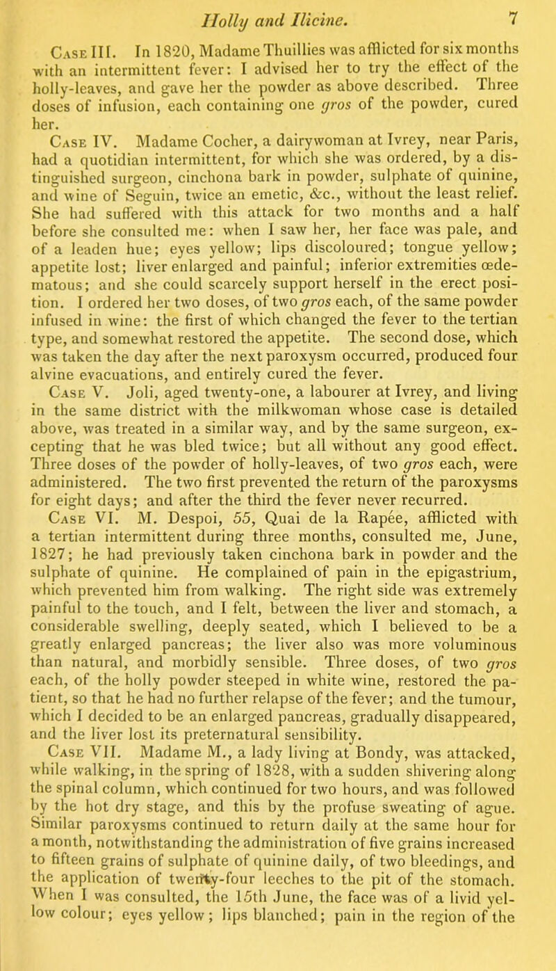 Case in. In 1820, Madame Thuillies was afflicted for six months with an iatermittent fever: I advised her to try the effect of the holly-leaves, and gave her the powder as above described. Three doses of infusion, each containing one yros of the powder, cured her. Case IV. Madame Cocher, a dairywoman at Ivrey, near Paris, had a quotidian intermittent, for which she was ordered, by a dis- tinguished surgeon, cinchona bark in powder, sulphate of quinine, and wine of Seguin, twice an emetic, &c., without the least relief. She had suffered with this attack for two months and a half before she consulted me: when I saw her, her face was pale, and of a leaden hue; eyes yellow; lips discoloured; tongue yellow; appetite lost; liver enlarged and painful; inferior extremities oede- matous; and she could scarcely support herself in the erect posi- tion. I ordered her two doses, of two gros each, of the same powder infused in wine: the first of which changed the fever to the tertian type, and somewhat restored the appetite. The second dose, which was taken the day after the next paroxysm occurred, produced four alvine evacuations, and entirely cured the fever. Case V. Joli, aged twenty-one, a labourer at Ivrey, and living in the same district with the milkwoman whose case is detailed above, was treated in a similar way, and by the same surgeon, ex- cepting that he was bled twice; but all without any good effect. Three doses of the powder of holly-leaves, of two gros each, were administered. The two first prevented the return of the paroxysms for eight days; and after the third the fever never recurred. Case VI. M. Despoi, 55, Quai de la Rapee, afflicted with a tertian intermittent during three months, consulted me, June, 1827; he had previously taken cinchona bark in powder and the sulphate of quinine. He complained of pain in the epigastrium, which prevented him from walking. The right side was extremely painful to the touch, and I felt, between the liver and stomach, a considerable swelling, deeply seated, which I believed to be a greatly enlarged pancreas; the liver also was more voluminous than natural, and morbidly sensible. Three doses, of two gros each, of the holly powder steeped in white wine, restored the pa- tient, so that he had no further relapse of the fever; and the tumour, which I decided to be an enlarged pancreas, gradually disappeared, and the liver lost its preternatural sensibility. Case VII. Madame M., a lady living at Bondy, was attacked, while walking, in the spring of 1828, with a sudden shivering along the spinal column, which continued for two hours, and was followed by the hot dry stage, and this by the profuse sweating of ague. Similar paroxysms continued to return daily at the same hour for a month, notwithstanding the administration of five grains increased to fifteen grains of sulphate of quinine daily, of two bleedings, and the application of tweitty-four leeches to the pit of the stomach. When I was consulted, the 15th June, the face was of a livid yel- low colour; eyes yellow; lips blanched; pain in the region of the