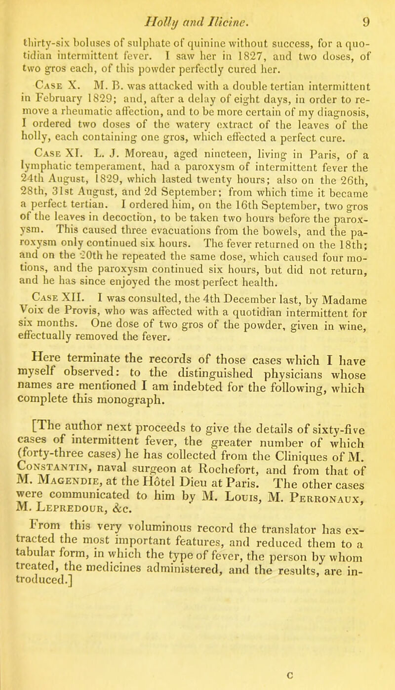 tliirty-six boluses of sulphate of quinine without success, for a quo- tidian intermittent fever. I saw her in 1827, and two doses, of two gros each, of this powder perfectly cured her. Case X. M. B. was attacked with a double tertian intermittent in February 1829; and, after a delay of eight days, in order to re- move a rheumatic affection, and to be more certain of my diagnosis, I ordered two doses of the watery extract of the leaves of the holly, each containing one gros, which effected a perfect cure. Case XI. L. J. Moreau, aged nineteen, living in Paris, of a lymphatic temperament, had a paroxysm of intermittent fever the 24th August, 1829, which lasted twenty hours; also on the 26th, 28th, 31st August, and 2d September; from Avhich time it became a perfect tertian. I ordered him, on the 16th September, two gros of the leaves in decoction, to be taken two hours before the parox- ysm. This caused three evacuations from the bowels, and the pa- roxysm only continued six hours. The fever returned on the 18th; and on the 20th he repeated the same dose, which caused four mo- tions, and the paroxysm continued six hours, but did not return, and he has since enjoyed the most perfect health. Case XII. I was consulted, the 4th December last, by Madame Voix de Provis, who was affected with a quotidian intermittent for six months. One dose of two gros of the powder, given in wine, effectually removed the fever. Here terminate the records of those cases which I have myself observed: to the distinguished physicians whose names are mentioned I am indebted for the following, which complete this monograph. [The author next proceeds to give the details of sixty-five cases of intermittent fever, the greater number of which ^oity-three cases) lie has collected from the Cliniques of M* Constantin, naval surgeon at Rochefort, and from that of M. Magendie, at the Hotel Dieu at Paris. The other cases were communicated to him by M. Louis, M. Perronaux, M, Lepredour, &c. From this very voluminous record the translator has ex- tracted the most important features, and reduced them to a tabular form, in which the type of fever, the person by whom treated, the medicines administered, and the results, are in- troduced.] c